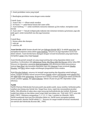 2. Amati perubahan warna yang terjadi

3. Bandingkan perubahan warna dengan warna standar

Contoh Asam:
1. Asam Cuka ==> dibuat untuk masakan
2. Air Keras ==> pada baterai karena dari asam sulfat
3. Asam lambung ==> untuk membantu mencerna makanan yg kita makan. merupakan asam
klorida
4. Asam sitrat==> banyak terdapat pada makanan dan minuman terutama yg kemasan, juga ada
pada agar2, untuk menambah rasa dan juga keasaman
5. dll

Contoh Basa:
1. Semua sabun dan shampoo
2. soda api
3. soda kue, dll

Asam klorida adalah larutan akuatik dari gas hidrogen klorida (HCl). Ia adalah asam kuat, dan
merupakan komponen utama dalam asam lambung. Senyawa ini juga digunakan secara luas
dalam industri. Asam klorida harus ditangani dengan wewanti keselamatan yang tepat karena
merupakan cairan yang sangat korosif.

Asam klorida pernah menjadi zat yang sangat penting dan sering digunakan dalam awal
sejarahnya. Ia ditemukan oleh alkimiawan Persia Abu Musa Jabir bin Hayyan sekitar tahun 800.
Senyawa ini digunakan sepanjang abad pertengahan oleh alkimiawan dalam pencariannya
mencari batu filsuf, dan kemudian digunakan juga oleh ilmuwan Eropa termasuk Glauber,
Priestley, and Davy dalam rangka membangun pengetahuan kimia modern.

Sejak Revolusi Industri, senyawa ini menjadi sangat penting dan digunakan untuk berbagai
tujuan, meliputi produksi massal senyawa kimia organik seperti vinil klorida untuk plastik PVC
dan MDI/TDI untuk poliuretana. Kegunaan kecil lainnya meliputi penggunaan dalam pembersih
rumah, produksi gelatin, dan aditif makanan. Sekitar 20 juta ton gas HCl diproduksi setiap
tahunnya.

NaOH
NaOH (Natrium Hidroksida) berwarna putih atau praktis putih, massa melebur, berbentuk pellet,
serpihan atau batang atau bentuk lain. Sangat basa, keras, rapuh dan menunjukkan pecahan
hablur. Bila dibiarkan di udara akan cepat menyerap karbondioksida dan lembab. Kelarutan
mudah larut dalam air dan dalam etanol tetapi tidak larut dalam eter. Titik leleh 318°C serta titik
didih 1390°C. Hidratnya mengandung 7; 5; 3,5; 3; 2 dan 1 molekul air (Daintith, 2005).
NaOH membentuk basa kuat bila dilarutkan dalam air, NaOH murni merupakan padatan
berwarna putih, densitas NaOH adalah 2,1 . Senyawa ini sangat mudah terionisasi membentuk
ion natrium dan hidroksida (Keenan dkk., 1989).
 
