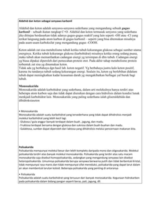 Aldehid dan keton sebagai senyawa karbonil

Aldehid dan keton adalah senyawa-senyawa sederhana yang mengandung sebuah gugus
karbonil – sebuah ikatan rangkap C=O. Aldehid dan keton termasuk senyawa yang sederhana
jika ditinjau berdasarkan tidak adanya gugus-gugus reaktif yang lain seperti -OH atau -Cl yang
terikat langsung pada atom karbon di gugus karbonil – seperti yang bisa ditemukan misalnya
pada asam-asam karboksilat yang mengandung gugus -COOH.

Keton adalah zat sisa metabolisme tubuh ketika tubuh kekurangan glukosa sebagai sumber utama
energinya. Ketika tubuh kekurangn glukosa (karbohidrat) misalnya ketika orang sedang puasa,
maka tubuh akan memanfaatkan cadangan energi yg tersimpan di dlm tubuh. Cadangan energi
yg biasa dipakai diperoleh dari pemecahan protein otot. Pada akhir tahap metabolisme protein
terbentuk zat sisa yg dinamakan keton.
Tidak ada yg berbahaya dgn hasil lab. keton negatif. Yg berbahaya justru kalo keton positif,
karena itu tandanya tubuh sedang kekurangan energi. Sealain itu, keton yg berlebihan didalam
tubuh dapat meningkatkan kadar keasaman darah yg mengakibatkan berbagai yal buruk bagi
tubuh.

Monosakarida
Monosakarida adalah karbohidrat yang sederhana, dalam arti molekulnya hanya terdiri atas
beberapa atom karbon saja dan tidak dapat diuraikan dengan cara hidrolisis dalam kondisi lunak
menkjadi karbohidrat lain. Monosakarida yang paling sederhana ialah gliseraldehida dan
dihidroksiaseton


• Monosakarida
Monosakarida adalah suatu karbohidrat yang tersederhana yang tidak dapat dihidrolisis menjadi
molekul karbohidrat yang lebih kecil lagi.
- Glukosa / gula anggur banyak terdapat dalam buah , jagung, dan madu.
- Fruktosa terdapat bersama dengan glukosa dan sukrosa dalam buah-buahan dan madu.
- Galaktosa, sumber dapat diperoleh dari laktosa yang dihidrolisis melalui pencernaan makanan kita.




Polisakarida
Polisakarida mempunyai molekul besar dan lebih kompleks daripada mono dan oligosakarida. Molekul
polisakarida terdiri atas banyak molekul monosakarida. Polisakarida yang terdiri atas satu macam
monosakarida saja disebut homopolisakarida, sedangkan yang mengandung senyawa lain disebut
heteropolisakarida. Umumnya polisakarida berupa senyawa berwarna putih dan tidak berbentuk Kristal,
tidak mempunyai rasa manis dan tidak mempunyai sifat mereduksi, polisakarida yang dapat larut dalam
air akan membentuk larutan koloid. Beberapa polisakarida yang penting di antaranya

• Polisakarida
Polisakarida adalah suatu karbohidrat yang tersusun dari banyak monosakarida. Kegunaan hidrokarbon
pada polisakarida dalam bidang pangan seperti beras, pati, jagung, dll.
 