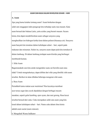 ASAM DAN BASA DALAM KEHIDUPAN SEHARI – HARI

A. Asam

Apa yang kamu ketahui tentang asam? Asam berkaitan dengan

salah satu tanggapan indra pengecap kita terhadap suatu rasa masam. Kata

asam berasal dari bahasa Latin, yaitu acidus yang berarti masam. Secara

kimia, kita dapat mendefinisikan asam sebagai senyawa yang

menghasilkan ion hidrogen ketika larut dalam pelarut (biasanya air). Senyawa

asam banyak kita temukan dalam kehidupan sehari – hari, seperti pada

makanan dan minuman. Selain itu, senyawa asam dapat pula kita temukan di

dalam lambung. Di dalam lambung terdapat asam klorida yang berfungsi

membunuh kuman.

1. Sifat Asam

Bagaimanakah cara kita untuk mengetahui suatu zat bersifat asam atau

tidak? Untuk mengetahuinya, dapat dilihat dari sifat yang dimiliki oleh asam

tersebut. Berikut ini akan dibahas beberapa mengenai sifat asam.

a. Rasa Asam

Pernahkah kamu makan acar mentimun? Ras kecutnya membuat

acar terasa segar dan cocok dipadukan dengan berbagai macam

masakan, seperti gulai kambing, opor ayam, dan nasi goreng. Rasa kecut

tersebut berasal dari cuka. Cuka merupakan salah satu asam yang kita

kenal dalam kehidupan sehari – hari. Nama cuka dalam ilmu kimia

adalah asam asetat (asam etanoat).

b. Mengubah Warna Indikator
 