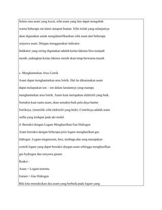 Selain rasa asam yang kecut, sifat asam yang lain dapat mengubah

warna beberapa zat alami ataupun buatan. Sifat inilah yang selanjutnya

akan digunakan untuk mengidentifikasikan sifat asam dari beberapa

senyawa asam. Dengan menggunakan indicator.

Indikator yang sering digunakan adalah kertas lakmus biru menjadi

merah, sedangkan kertas lakmus merah akan tetap berwarna merah

.

c. Menghantarkan Arus Listrik

Asam dapat menghantarkan arus listrik. Hal itu dikarenakan asam

dapat melepaskan ion – ion dalam larutannya yang mampu

menghantarkan arus listrik. Asam kuat merupakan elektrolit yang baik.

Semakin kuat suatu asam, akan semakin baik pula daya hantar

listriknya. (memiliki sifat elektrolit yang baik). Contohnya adalah asam

sulfat yang terdapat pada aki mobil.

d. Bereaksi dengan Logam Menghasilkan Gas Hidrogen

Asam bereaksi dengan beberapa jenis logam menghasilkan gas

hidrogen. Logam magnesium, besi, tembaga dan seng merupakan

contoh logam yang dapat bereaksi dengan asam sehingga menghasilkan

gas hydrogen dan senyawa garam.

Reaksi :

Asam + Logam tertentu

Garam + Gas Hidrogen

Bila kita mereaksikan dua asam yang berbeda pada logam yang
 