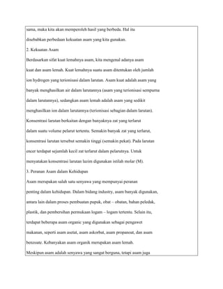 sama, maka kita akan memperoleh hasil yang berbeda. Hal itu

disebabkan perbedaan kekuatan asam yang kita gunakan.

2. Kekuatan Asam

Berdasarkan sifat kuat lemahnya asam, kita mengenal adanya asam

kuat dan asam lemah. Kuat lemahnya suatu asam ditentukan oleh jumlah

ion hydrogen yang terionisasi dalam larutan. Asam kuat adalah asam yang

banyak menghasilkan air dalam larutannya (asam yang terionisasi sempurna

dalam larutannya), sedangkan asam lemah adalah asam yang sedikit

menghasilkan ion dalam larutannya (terionisasi sebagian dalam larutan).

Konsentrasi larutan berkaitan dengan banyaknya zat yang terlarut

dalam suatu volume pelarut tertentu. Semakin banyak zat yang terlarut,

konsentrasi larutan tersebut semakin tinggi (semakin pekat). Pada larutan

encer terdapat sejumlah kecil zat terlarut dalam pelarutnya. Untuk

menyatakan konsentrasi larutan lazim digunakan istilah molar (M).

3. Peranan Asam dalam Kehidupan

Asam merupakan salah satu senyawa yang mempunyai peranan

penting dalam kehidupan. Dalam bidang industry, asam banyak digunakan,

antara lain dalam proses pembuatan pupuk, obat – obatan, bahan peledak,

plastik, dan pembersihan permukaan logam – logam tertentu. Selain itu,

terdapat beberapa asam organic yang digunakan sebagai pengawet

makanan, seperti asam asetat, asam askorbat, asam propanoat, dan asam

benzoate. Kebanyakan asam organik merupakan asam lemah.

Meskipun asam adalah senyawa yang sangat berguna, tetapi asam juga
 