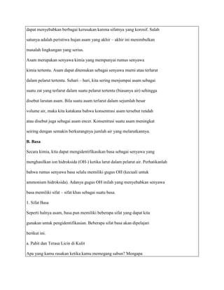 dapat menyebabkan berbagai kerusakan karena sifatnya yang korosif. Salah

satunya adalah peristiwa hujan asam yang akhir – akhir ini menimbulkan

masalah lingkungan yang serius.

Asam merupakan senyawa kimia yang mempunyai rumus senyawa

kimia tertentu. Asam dapat ditemukan sebagai senyawa murni atau terlarut

dalam pelarut tertentu. Sehari – hari, kita sering menjumpai asam sebagai

suatu zat yang terlarut dalam suatu pelarut tertentu (biasanya air) sehingga

disebut larutan asam. Bila suatu asam terlarut dalam sejumlah besar

volume air, maka kita katakana bahwa konsentrasi asam tersebut rendah

atau disebut juga sebagai asam encer. Konsentrasi suatu asam meningkat

seiring dengan semakin berkurangnya jumlah air yang melarutkannya.

B. Basa

Secara kimia, kita dapat mengidentifikasikan basa sebagai senyawa yang

menghasilkan ion hidroksida (OH-) ketika larut dalam pelarut air. Perhatikanlah

bahwa rumus senyawa basa selalu memiliki gugus OH (kecuali untuk

ammonium hidroksida). Adanya gugus OH inilah yang menyebabkan senyawa

basa memiliki sifat – sifat khas sebagai suatu basa.

1. Sifat Basa

Seperti halnya asam, basa pun memiliki beberapa sifat yang dapat kita

gunakan untuk pengidentifikasian. Beberapa sifat basa akan dipelajari

berikut ini.

a. Pahit dan Terasa Licin di Kulit

Apa yang kamu rasakan ketika kamu memegang sabun? Mengapa
 