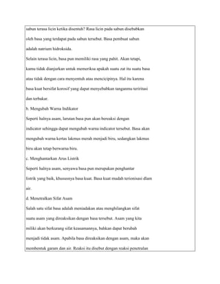 sabun terasa licin ketika disentuh? Rasa licin pada sabun disebabkan

oleh basa yang terdapat pada sabun tersebut. Basa pembuat sabun

adalah natrium hidroksida.

Selain terasa licin, basa pun memiliki rasa yang pahit. Akan tetapi,

kamu tidak dianjurkan untuk memeriksa apakah suatu zat itu suatu basa

atau tidak dengan cara menyentuh atau mencicipinya. Hal itu karena

basa kuat bersifat korosif yang dapat menyebabkan tanganmu teriritasi

dan terbakar.

b. Mengubah Warna Indikator

Seperti halnya asam, larutan basa pun akan bereaksi dengan

indicator sehingga dapat mengubah warna indicator tersebut. Basa akan

mengubah warna kertas lakmus merah menjadi biru, sedangkan lakmus

biru akan tetap berwarna biru.

c. Menghantarkan Arus Listrik

Seperti halnya asam, senyawa basa pun merupakan penghantar

listrik yang baik, khususnya basa kuat. Basa kuat mudah terionisasi dlam

air.

d. Menetralkan Sifat Asam

Salah satu sifat basa adalah meniadakan atau menghilangkan sifat

suatu asam yang direaksikan dengan basa tersebut. Asam yang kita

miliki akan berkurang sifat keasamannya, bahkan dapat berubah

menjadi tidak asam. Apabila basa direaksikan dengan asam, maka akan

membentuk garam dan air. Reaksi itu disebut dengan reaksi penetralan
 