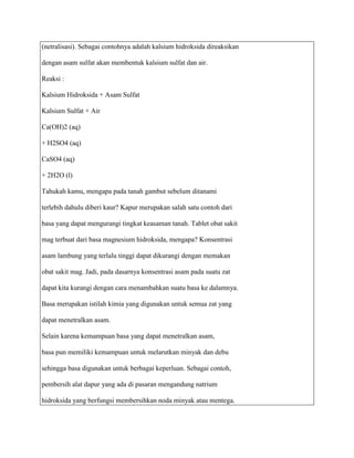 (netralisasi). Sebagai contohnya adalah kalsium hidroksida direaksikan

dengan asam sulfat akan membentuk kalsium sulfat dan air.

Reaksi :

Kalsium Hidroksida + Asam Sulfat

Kalsium Sulfat + Air

Ca(OH)2 (aq)

+ H2SO4 (aq)

CaSO4 (aq)

+ 2H2O (l)

Tahukah kamu, mengapa pada tanah gambut sebelum ditanami

terlebih dahulu diberi kaur? Kapur merupakan salah satu contoh dari

basa yang dapat mengurangi tingkat keasaman tanah. Tablet obat sakit

mag terbuat dari basa magnesium hidroksida, mengapa? Konsentrasi

asam lambung yang terlalu tinggi dapat dikurangi dengan memakan

obat sakit mag. Jadi, pada dasarnya konsentrasi asam pada suatu zat

dapat kita kurangi dengan cara menambahkan suatu basa ke dalamnya.

Basa merupakan istilah kimia yang digunakan untuk semua zat yang

dapat menetralkan asam.

Selain karena kemampuan basa yang dapat menetralkan asam,

basa pun memiliki kemampuan untuk melarutkan minyak dan debu

sehingga basa digunakan untuk berbagai keperluan. Sebagai contoh,

pembersih alat dapur yang ada di pasaran mengandung natrium

hidroksida yang berfungsi membersihkan noda minyak atau mentega.
 