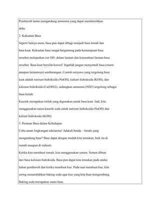 Pembersih lantai mengandung ammonia yang dapat membersihkan

debu.

2. Kekuatan Basa

Seperti halnya asam, basa pun dapat dibagi menjadi basa lemah dan

basa kuat. Kekuatan basa sangat bergantung pada kemampuan basa

tersebut melepaskan ion OH- dalam larutan dan konsentrasi larutan basa

tersebut. Basa kuat bersifat korosif. Ingatlah jangan menyentuh basa (murni

ataupun larutannya) sembarangan. Contoh senyawa yang tergolong basa

kuat adalah natrium hidroksida (NaOH), kalium hidroksida (KOH), dan

kalsium hidroksida (Ca(OH)2), sedangkan ammonia (NH3) tergolong sebagai

basa lemah.

Kaustik merupakan istilah yang digunakan untuk basa kuat. Jadi, kita

menggunakan nama kaustik soda untuk natrium hidroksida (NaOH) dan

kalium hidroksida (KOH).

3. Peranan Basa dalam Kehidupan

Coba amati lingkungan sekitarmu! Adakah benda – benda yang

mengandung basa? Basa dapat dengan mudah kita temukan, baik itu di

rumah maupun di industri.

Ketika kita membuat rumah, kita menggunakan semen. Semen dibuat

dari basa kalsium hidroksida. Basa pun dapat kita temukan pada aneka

bahan pembersih dan ketika membuat kue. Pada saat membuat kue, kita

sering menambahkan baking soda agar kue yang kita buat mengembang.

Baking soda merupakan suatu basa.
 