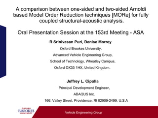 A comparison between one-sided and two-sided Arnoldi
based Model Order Reduction techniques [MORe] for fully
          coupled structural-acoustic analysis.

 Oral Presentation Session at the 153rd Meeting - ASA
               R Srinivasan Puri, Denise Morrey
                     Oxford Brookes University,
                 Advanced Vehicle Engineering Group,
               School of Technology, Wheatley Campus,
                  Oxford OX33 1HX, United Kingdom.


                         Jeffrey L. Cipolla
                    Principal Development Engineer,
                              ABAQUS Inc.
            166, Valley Street, Providence, RI 02909-2499, U.S.A


                        Vehicle Engineering Group
 