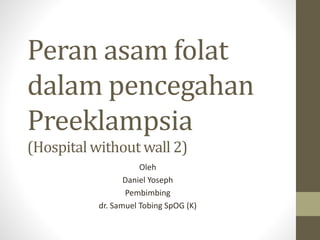 Peran asam folat
dalam pencegahan
Preeklampsia
(Hospital without wall 2)
Oleh
Daniel Yoseph
Pembimbing
dr. Samuel Tobing SpOG (K)
 