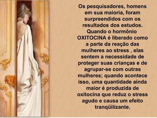 Os pesquisadores, homens em sua maioria, foram surpreendidos com os resultados dos estudos. Quando o hormônio  OXITOCINA é liberado como a parte da reação das mulheres ao stress , elas sentem a necessidade de proteger suas crianças e de agrupar-se com outras mulheres; quando acontece isso, uma quantidade ainda maior é produzida de oxitocina que reduz o stress agudo e causa um efeito tranqüilizante. 