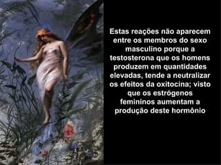 Estas reações não aparecem entre os membros do sexo masculino porque a testosterona que os homens produzem em quantidades elevadas, tende a neutralizar os efeitos da oxitocina; visto que os estrógenos femininos aumentam a produção deste hormônio 
