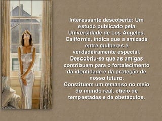 Interessante descoberta: Um estudo publicado pela Universidade de Los Angeles, Califórnia, indica que a amizade entre mulheres é verdadeiramente especial. Descobriu-se que as amigas contribuem para o fortalecimento da identidade e da proteção de nosso futuro. Constituem um remanso no meio do mundo real, cheio de tempestades e de obstáculos. 