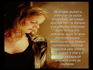 As amigas ajudam a preencher os vazios emocionais  de nossas relações com os homens e ajudam-nos a recordar quem somos nós, realmente. Após 50 anos das investigações, identificou-se que existem  substâncias químicas produzidas pelo cérebro que ajudam a criar e a manter os laços de amizades entre as mulheres. 