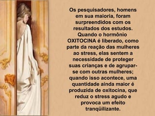 Os pesquisadores, homens em sua maioria, foram surpreendidos com os resultados dos estudos. Quando o hormônio  OXITOCINA é liberado, como parte da reação das mulheres ao stress, elas sentem a necessidade de proteger suas crianças e de agrupar-se com outras mulheres; quando isso acontece, uma quantidade ainda maior é produzida de oxitocina, que reduz o stress agudo e provoca um efeito tranqüilizante. 