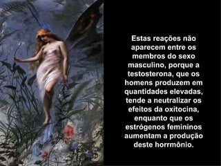 Estas reações não aparecem entre os membros do sexo masculino, porque a testosterona, que os homens produzem em quantidades elevadas, tende a neutralizar os efeitos da oxitocina, enquanto que os estrógenos femininos aumentam a produção deste horrmônio. 