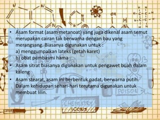 • Asam format (asam metanoat) yang juga dikenal asam semut
  merupakan cairan tak berwarna dengan bau yang
  merangsang. Biasanya digunakan untuk :
  a) menggumpalkan lateks (getah karet)
  b) obat pembasmi hama
• Asam sitrat biasanya digunakan untuk pengawet buah dalam
  kaleng
• Asam stearat, asam ini berbentuk padat, berwarna putih.
  Dalam kehidupan sehari-hari terutama digunakan untuk
  membuat lilin.
 