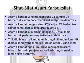 Sifat-Sifat Asam Karboksilat
• Asam alkanoat yang mengandung C1 sampai C4
  berbentuk cairan encer dan larut sempurna dalam air
• Asam alkanoat dengan atom C5 sampai C9 berbentuk
  cairan kental dan sedikit larut dalam air
• Asam alkanoat suku tinggi dengan C10 atau lebih
  berbentuk padatan yang sukar larut dalam air.
• Titik didih asam alkanoat lebih tinggi dibandingkan titik
  didih alkohol yang memiliki jumlah atom C yang sama.
• Asam alkanoat pada umumnya merupakan asam
  lemah. Semakin panjang rantai karbonnya semakin
  lemah sifat asamnya.
 