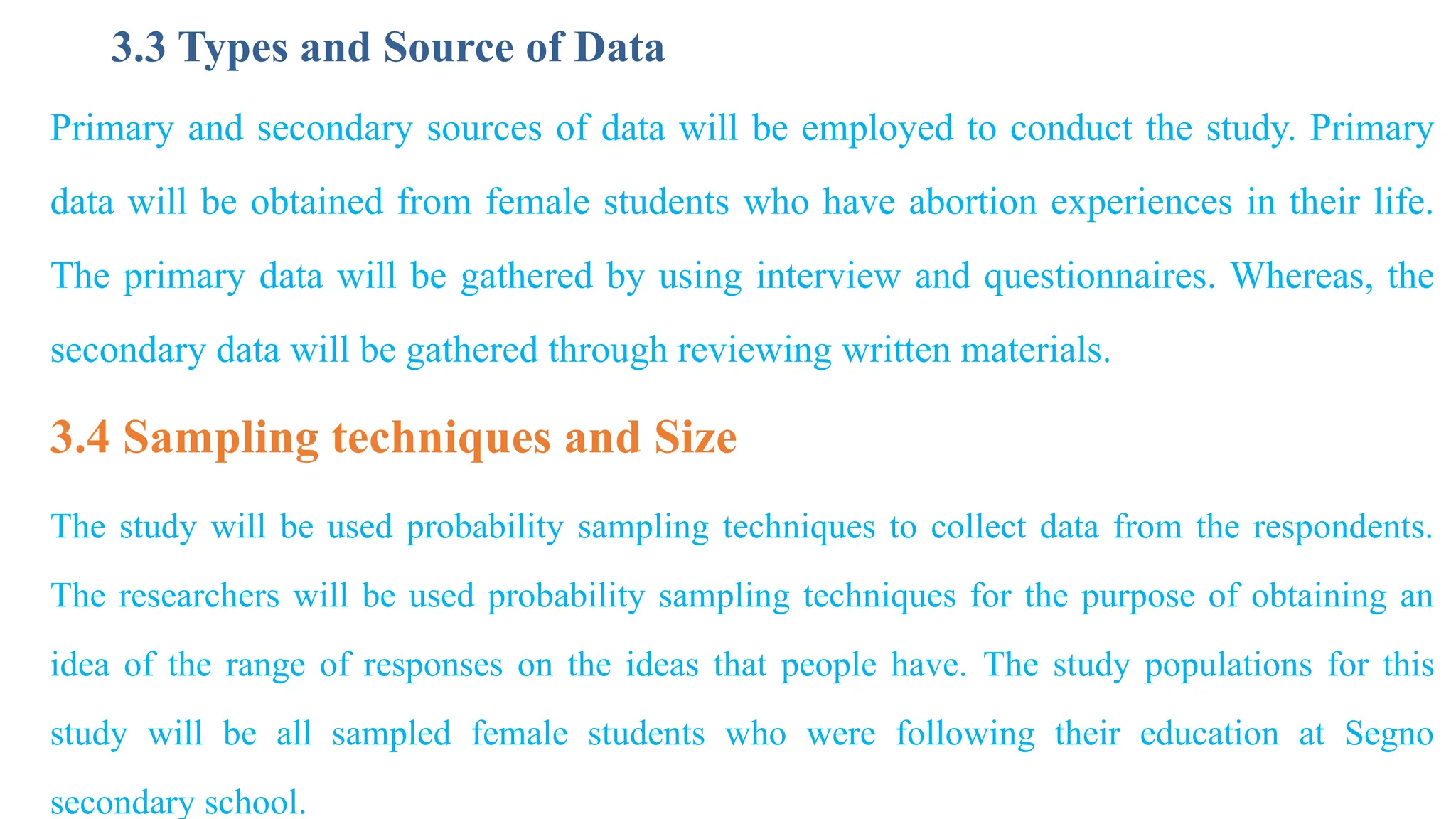 3.3 Types and Source of Data
Primary and secondary sources of data will be employed to conduct the study. Primary
data will be obtained from female students who have abortion experiences in their life.
The primary data will be gathered by using interview and questionnaires. Whereas, the
secondary data will be gathered through reviewing written materials.
3.4 Sampling techniques and Size
The study will be used probability sampling techniques to collect data from the respondents.
The researchers will be used probability sampling techniques for the purpose of obtaining an
idea of the range of responses on the ideas that people have. The study populations for this
study will be all sampled female students who were following their education at Segno
secondary school.
 