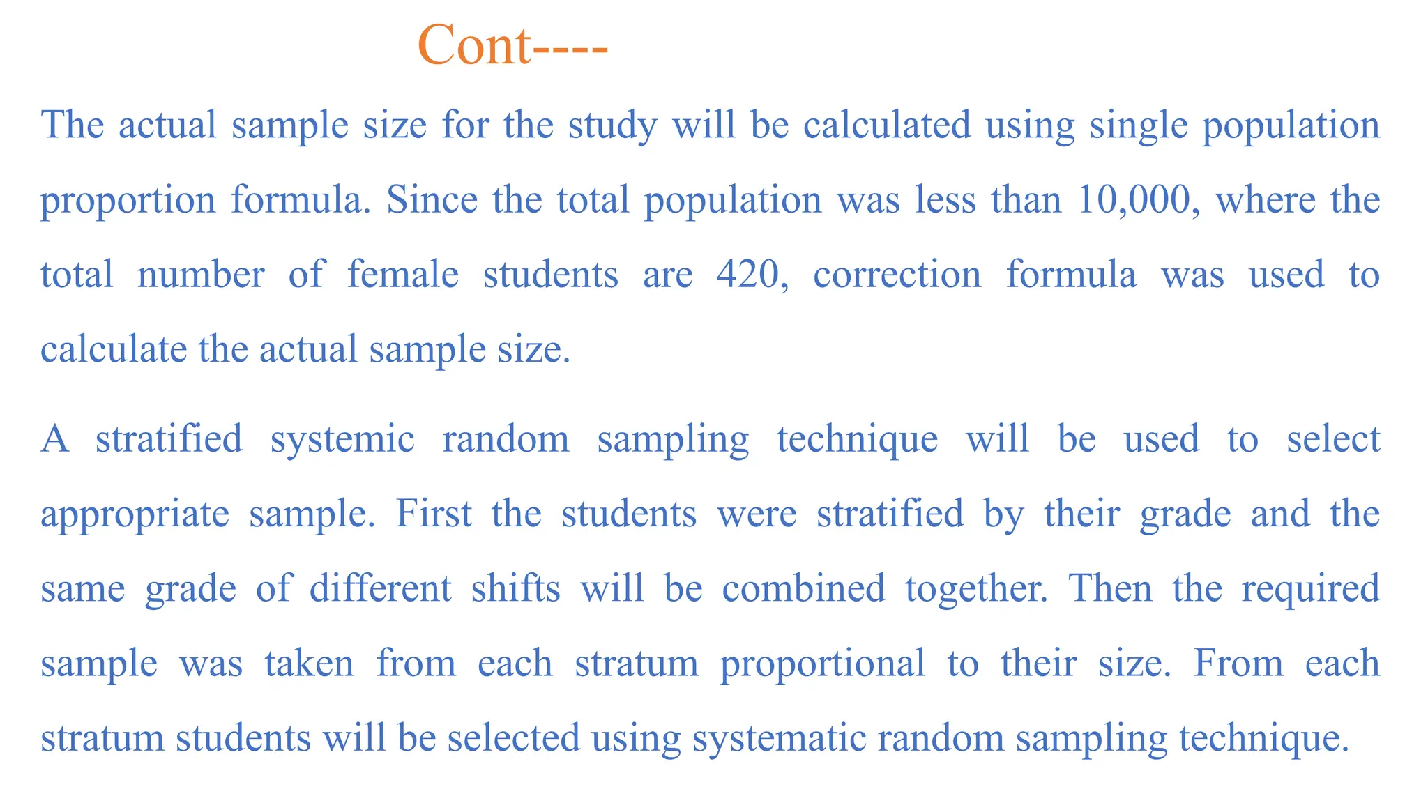 Cont----
The actual sample size for the study will be calculated using single population
proportion formula. Since the total population was less than 10,000, where the
total number of female students are 420, correction formula was used to
calculate the actual sample size.
A stratified systemic random sampling technique will be used to select
appropriate sample. First the students were stratified by their grade and the
same grade of different shifts will be combined together. Then the required
sample was taken from each stratum proportional to their size. From each
stratum students will be selected using systematic random sampling technique.
 