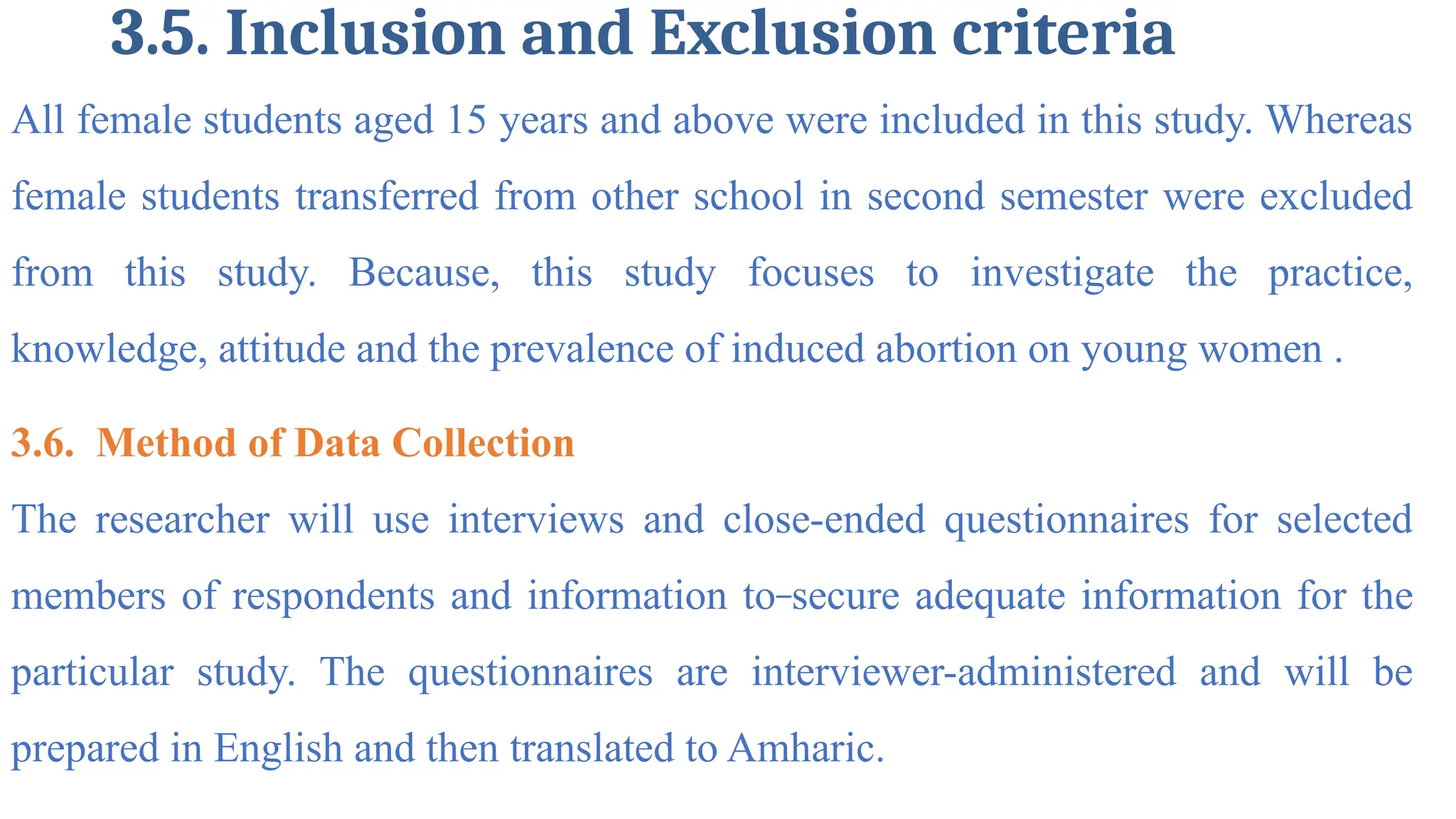 3.5. Inclusion and Exclusion criteria
All female students aged 15 years and above were included in this study. Whereas
female students transferred from other school in second semester were excluded
from this study. Because, this study focuses to investigate the practice,
knowledge, attitude and the prevalence of induced abortion on young women .
3.6. Method of Data Collection
The researcher will use interviews and close-ended questionnaires for selected
members of respondents and information to secure adequate information for the
particular study. The questionnaires are interviewer-administered and will be
prepared in English and then translated to Amharic.
 