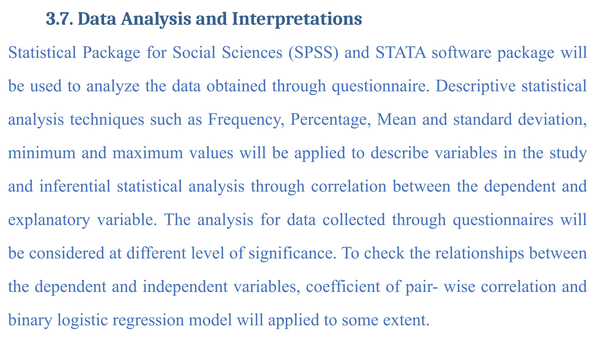 3.7. Data Analysis and Interpretations
Statistical Package for Social Sciences (SPSS) and STATA software package will
be used to analyze the data obtained through questionnaire. Descriptive statistical
analysis techniques such as Frequency, Percentage, Mean and standard deviation,
minimum and maximum values will be applied to describe variables in the study
and inferential statistical analysis through correlation between the dependent and
explanatory variable. The analysis for data collected through questionnaires will
be considered at different level of significance. To check the relationships between
the dependent and independent variables, coefficient of pair- wise correlation and
binary logistic regression model will applied to some extent.
 