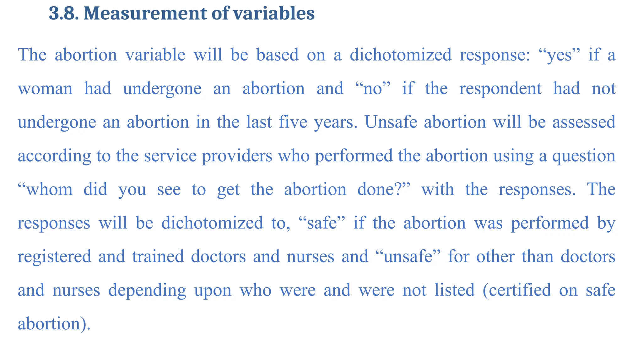 3.8. Measurement of variables
The abortion variable will be based on a dichotomized response: “yes” if a
woman had undergone an abortion and “no” if the respondent had not
undergone an abortion in the last five years. Unsafe abortion will be assessed
according to the service providers who performed the abortion using a question
“whom did you see to get the abortion done?” with the responses. The
responses will be dichotomized to, “safe” if the abortion was performed by
registered and trained doctors and nurses and “unsafe” for other than doctors
and nurses depending upon who were and were not listed (certified on safe
abortion).
 
