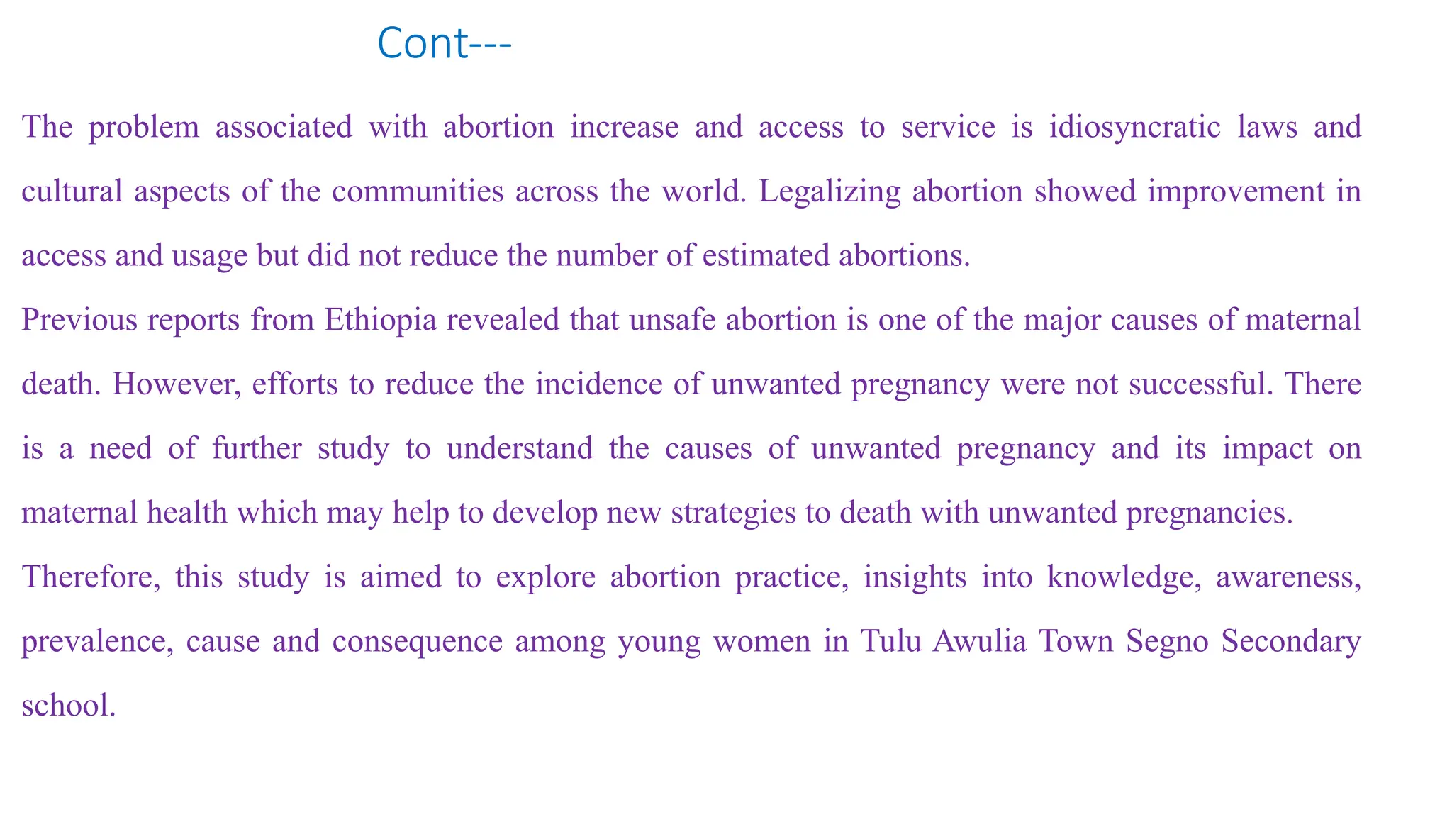 Cont---
The problem associated with abortion increase and access to service is idiosyncratic laws and
cultural aspects of the communities across the world. Legalizing abortion showed improvement in
access and usage but did not reduce the number of estimated abortions.
Previous reports from Ethiopia revealed that unsafe abortion is one of the major causes of maternal
death. However, efforts to reduce the incidence of unwanted pregnancy were not successful. There
is a need of further study to understand the causes of unwanted pregnancy and its impact on
maternal health which may help to develop new strategies to death with unwanted pregnancies.
Therefore, this study is aimed to explore abortion practice, insights into knowledge, awareness,
prevalence, cause and consequence among young women in Tulu Awulia Town Segno Secondary
school.
 