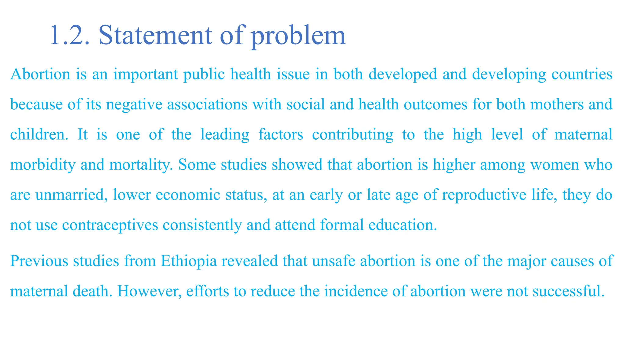 1.2. Statement of problem
Abortion is an important public health issue in both developed and developing countries
because of its negative associations with social and health outcomes for both mothers and
children. It is one of the leading factors contributing to the high level of maternal
morbidity and mortality. Some studies showed that abortion is higher among women who
are unmarried, lower economic status, at an early or late age of reproductive life, they do
not use contraceptives consistently and attend formal education.
Previous studies from Ethiopia revealed that unsafe abortion is one of the major causes of
maternal death. However, efforts to reduce the incidence of abortion were not successful.
 