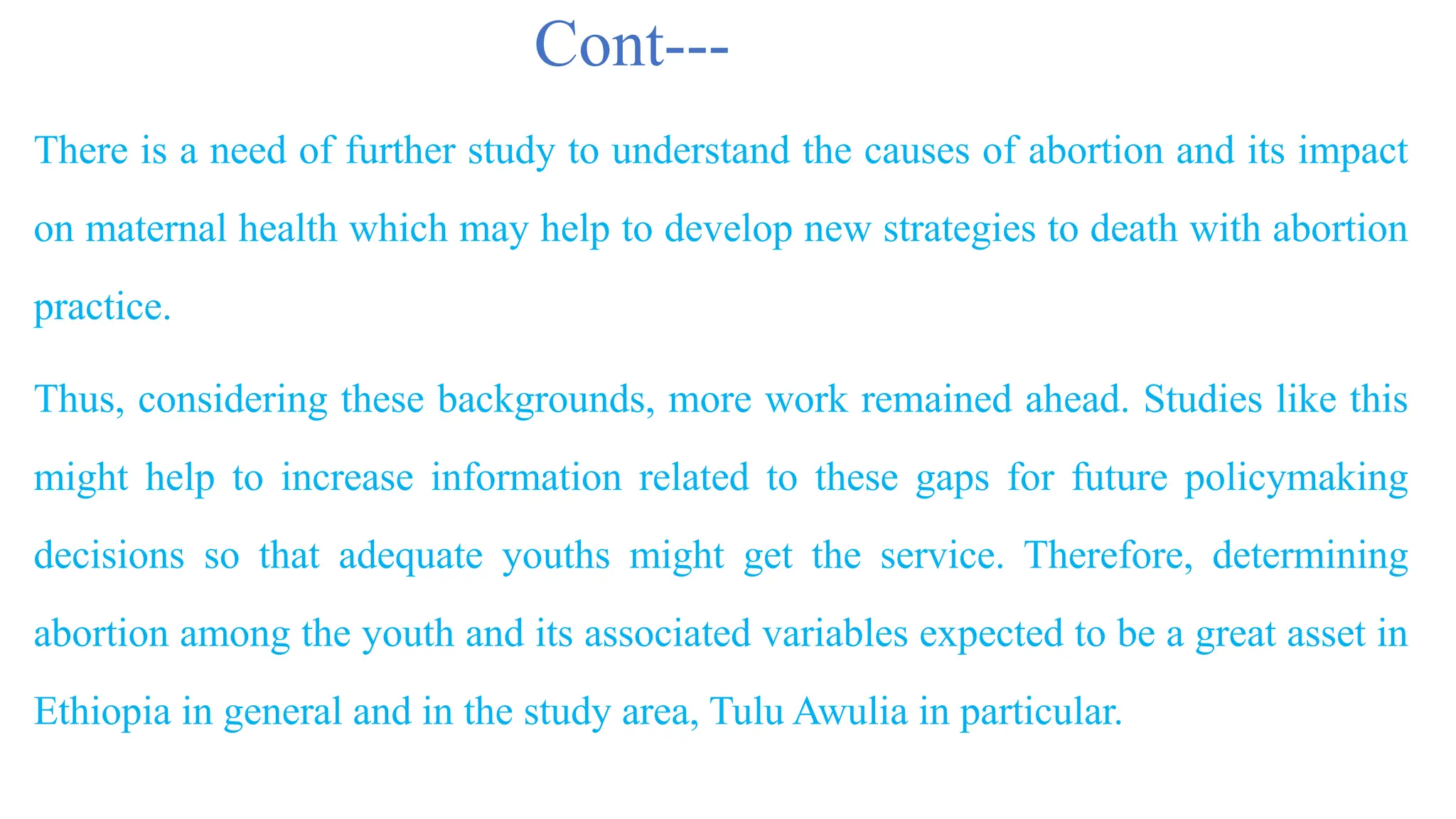 Cont---
There is a need of further study to understand the causes of abortion and its impact
on maternal health which may help to develop new strategies to death with abortion
practice.
Thus, considering these backgrounds, more work remained ahead. Studies like this
might help to increase information related to these gaps for future policymaking
decisions so that adequate youths might get the service. Therefore, determining
abortion among the youth and its associated variables expected to be a great asset in
Ethiopia in general and in the study area, Tulu Awulia in particular.
 