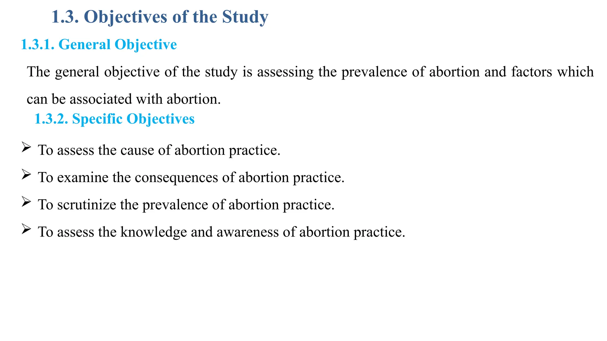 1.3. Objectives of the Study
1.3.1. General Objective
The general objective of the study is assessing the prevalence of abortion and factors which
can be associated with abortion.
1.3.2. Specific Objectives
 To assess the cause of abortion practice.
 To examine the consequences of abortion practice.
 To scrutinize the prevalence of abortion practice.
 To assess the knowledge and awareness of abortion practice.
 