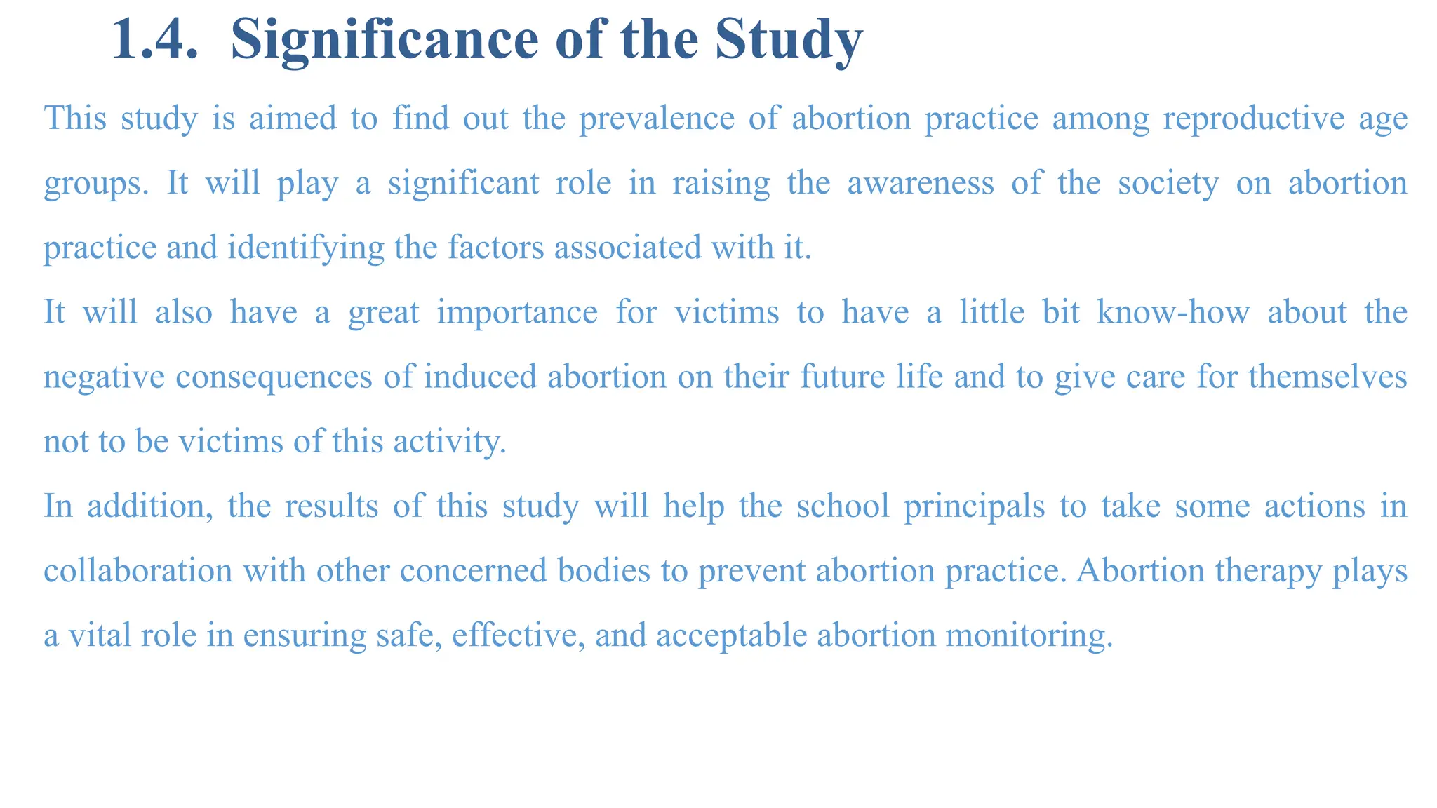 1.4. Significance of the Study
This study is aimed to find out the prevalence of abortion practice among reproductive age
groups. It will play a significant role in raising the awareness of the society on abortion
practice and identifying the factors associated with it.
It will also have a great importance for victims to have a little bit know-how about the
negative consequences of induced abortion on their future life and to give care for themselves
not to be victims of this activity.
In addition, the results of this study will help the school principals to take some actions in
collaboration with other concerned bodies to prevent abortion practice. Abortion therapy plays
a vital role in ensuring safe, effective, and acceptable abortion monitoring.
 