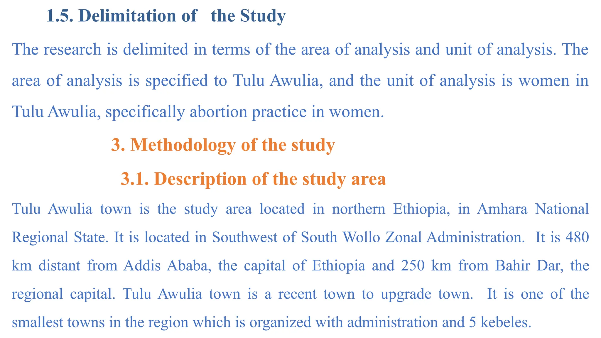1.5. Delimitation of the Study
The research is delimited in terms of the area of analysis and unit of analysis. The
area of analysis is specified to Tulu Awulia, and the unit of analysis is women in
Tulu Awulia, specifically abortion practice in women.
3. Methodology of the study
3.1. Description of the study area
Tulu Awulia town is the study area located in northern Ethiopia, in Amhara National
Regional State. It is located in Southwest of South Wollo Zonal Administration. It is 480
km distant from Addis Ababa, the capital of Ethiopia and 250 km from Bahir Dar, the
regional capital. Tulu Awulia town is a recent town to upgrade town. It is one of the
smallest towns in the region which is organized with administration and 5 kebeles.
 