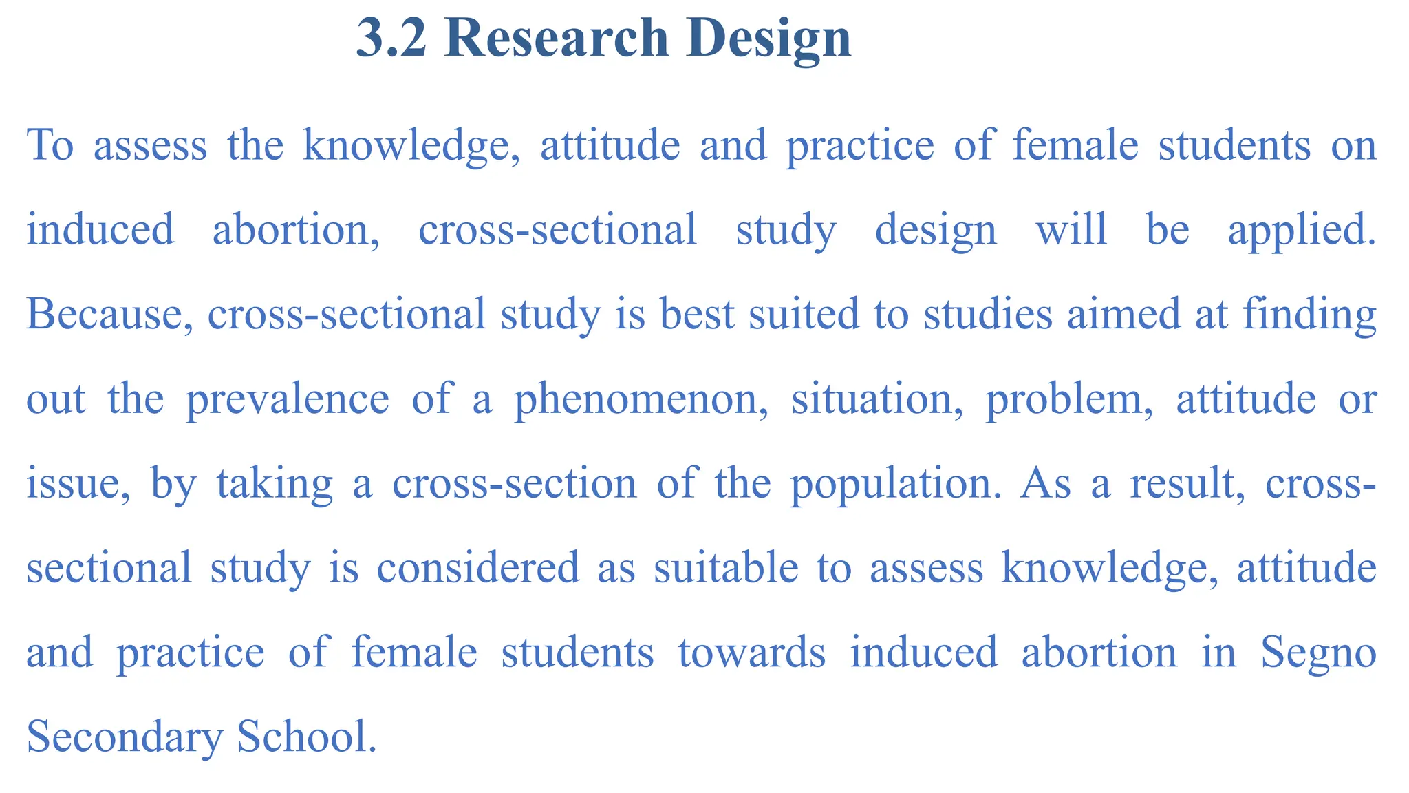 3.2 Research Design
To assess the knowledge, attitude and practice of female students on
induced abortion, cross-sectional study design will be applied.
Because, cross-sectional study is best suited to studies aimed at finding
out the prevalence of a phenomenon, situation, problem, attitude or
issue, by taking a cross-section of the population. As a result, cross-
sectional study is considered as suitable to assess knowledge, attitude
and practice of female students towards induced abortion in Segno
Secondary School.
 