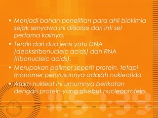 • Menjadi bahan penelitian para ahli biokimia
sejak senyawa ini diisolasi dari inti sel
pertama kalinya.
• Terdiri dari dua jenis yatu DNA
(deoksiribonucleic acids) dan RNA
(ribonucleic acids).
• Merupakan polimer seperti protein, tetapi
monomer penyusunnya adalah nukleotida
• Asam nukleat ini umumnya berikatan
dengan protein yang disebut nucleoprotein

 