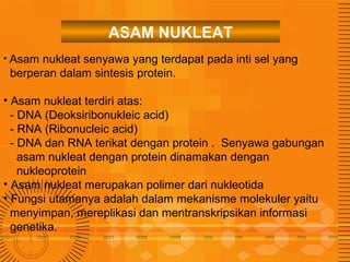 ASAM NUKLEAT
• Asam

nukleat senyawa yang terdapat pada inti sel yang
berperan dalam sintesis protein.

• Asam nukleat terdiri atas:
- DNA (Deoksiribonukleic acid)
- RNA (Ribonucleic acid)
- DNA dan RNA terikat dengan protein . Senyawa gabungan
asam nukleat dengan protein dinamakan dengan
nukleoprotein
• Asam nukleat merupakan polimer dari nukleotida
• Fungsi utamanya adalah dalam mekanisme molekuler yaitu
menyimpan, mereplikasi dan mentranskripsikan informasi
genetika.

 