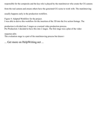 responsible for the composite and the key role is played by the matchmover who create the CG camera
from the real camera and ensure others have the generated CG scene to work with. The matchmoving
usually happens early in the production workflow.
Figure 4: Adapted Workflow for the project.
I was able to derive this workflow for the insertion of the 3D into the live action footage. The
production is divided into 3 stages as a normal video production process.
Pre Production: I decided to have this into 2 stages. The first stage was a plan of the video
sequence plot.
The evaluation stage is a part of the matchmoving process but doesn t
... Get more on HelpWriting.net ...
 