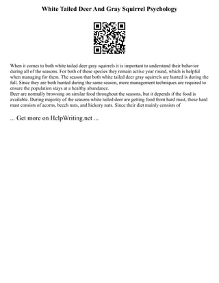 White Tailed Deer And Gray Squirrel Psychology
When it comes to both white tailed deer gray squirrels it is important to understand their behavior
during all of the seasons. For both of these species they remain active year round, which is helpful
when managing for them. The season that both white tailed deer gray squirrels are hunted is during the
fall. Since they are both hunted during the same season, more management techniques are required to
ensure the population stays at a healthy abundance.
Deer are normally browsing on similar food throughout the seasons, but it depends if the food is
available. During majority of the seasons white tailed deer are getting food from hard mast, these hard
mast consists of acorns, beech nuts, and hickory nuts. Since their diet mainly consists of
... Get more on HelpWriting.net ...
 