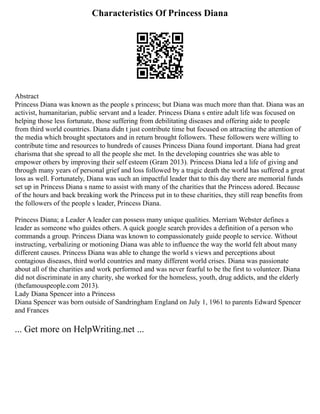 Characteristics Of Princess Diana
Abstract
Princess Diana was known as the people s princess; but Diana was much more than that. Diana was an
activist, humanitarian, public servant and a leader. Princess Diana s entire adult life was focused on
helping those less fortunate, those suffering from debilitating diseases and offering aide to people
from third world countries. Diana didn t just contribute time but focused on attracting the attention of
the media which brought spectators and in return brought followers. These followers were willing to
contribute time and resources to hundreds of causes Princess Diana found important. Diana had great
charisma that she spread to all the people she met. In the developing countries she was able to
empower others by improving their self esteem (Gram 2013). Princess Diana led a life of giving and
through many years of personal grief and loss followed by a tragic death the world has suffered a great
loss as well. Fortunately, Diana was such an impactful leader that to this day there are memorial funds
set up in Princess Diana s name to assist with many of the charities that the Princess adored. Because
of the hours and back breaking work the Princess put in to these charities, they still reap benefits from
the followers of the people s leader, Princess Diana.
Princess Diana; a Leader A leader can possess many unique qualities. Merriam Webster defines a
leader as someone who guides others. A quick google search provides a definition of a person who
commands a group. Princess Diana was known to compassionately guide people to service. Without
instructing, verbalizing or motioning Diana was able to influence the way the world felt about many
different causes. Princess Diana was able to change the world s views and perceptions about
contagious diseases, third world countries and many different world crises. Diana was passionate
about all of the charities and work performed and was never fearful to be the first to volunteer. Diana
did not discriminate in any charity, she worked for the homeless, youth, drug addicts, and the elderly
(thefamouspeople.com 2013).
Lady Diana Spencer into a Princess
Diana Spencer was born outside of Sandringham England on July 1, 1961 to parents Edward Spencer
and Frances
... Get more on HelpWriting.net ...
 