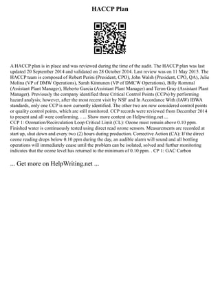 HACCP Plan
A HACCP plan is in place and was reviewed during the time of the audit. The HACCP plan was last
updated 20 September 2014 and validated on 28 October 2014. Last review was on 11 May 2015. The
HACCP team is composed of Robert Perini (President, CPO), John Walsh (President, CPO, QA), Julie
Molina (VP of DMW Operations), Sarah Kinnunen (VP of DMCW Operations), Billy Rommal
(Assistant Plant Manager), Heberto Garcia (Assistant Plant Manager) and Teron Gray (Assistant Plant
Manager). Previously the company identified three Critical Control Points (CCPs) by performing
hazard analysis; however, after the most recent visit by NSF and In Accordance With (IAW) IBWA
standards, only one CCP is now currently identified. The other two are now considered control points
or quality control points, which are still monitored. CCP records were reviewed from December 2014
to present and all were conforming. . ... Show more content on Helpwriting.net ...
CCP 1: Ozonation/Recirculation Loop Critical Limit (CL): Ozone must remain above 0.10 ppm.
Finished water is continuously tested using direct read ozone sensors. Measurements are recorded at
start up, shut down and every two (2) hours during production. Corrective Action (CA): If the direct
ozone reading drops below 0.10 ppm during the day, an audible alarm will sound and all bottling
operations will immediately cease until the problem can be isolated, solved and further monitoring
indicates that the ozone level has returned to the minimum of 0.10 ppm. . CP 1: GAC Carbon
... Get more on HelpWriting.net ...
 