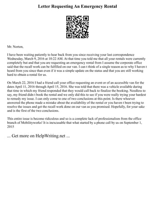 Letter Requesting An Emergency Rental
Mr. Norton,
I have been waiting patiently to hear back from you since receiving your last correspondence
Wednesday, March 9, 2016 at 10:22 AM. At that time you told me that all your rentals were currently
completely but and that you are requesting an emergency rental from I assume the corporate office
said that the recall work can be fulfilled on our van. I can t think of a single reason as to why I haven t
heard from you since than even if it was a simple update on the status and that you are still working
hard to obtain a rental for us.
On March 22, 2016 I had a friend call your office requesting an event or of an accessible van for the
dates April 11, 2016 through April 15, 2016. She was told that there was a vehicle available during
that time in which my friend responded that they would call back to finalize the booking. Needless to
say, my friend didn t book the rental and we only did this to see if you were really trying your hardest
to remedy my issue. I can only come to one of two conclusions at this point. Is there whoever
answered the phone made a mistake about the availability of the rental or you haven t been trying to
resolve the issues and get the recall work done on our van as you promised. Hopefully, for your sake
and is the first of the two conclusions.
This entire issue is become ridiculous and so is a complete lack of professionalism from the office
branch of Mobilityworks! It is inexcusable that what started by a phone call by us on September 1,
2015
... Get more on HelpWriting.net ...
 