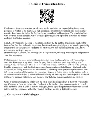 Themes in Frankenstein Essay
Frankenstein deals with two main social concerns, the level of moral responsibility that a creator
possesses in relation to his creation, as well as the issue of the moral boundaries that exists in one s
quest for knowledge, including the fine line between good and bad knowledge, The novel also deals
with two main human concerns, which include a person s goals or aspirations as well as the issue of
pride and its affect on a person.
Mary Shelley highlights the issue of moral responsibility by the fact that Frankenstein neglects the
issue at first, but then realises its importance. Frankenstein completely ignores his moral responsibility
in relation to his work initially, blinded by his emotions, but once he realised that he had ... Show
more content on Helpwriting.net ...
Bad knowledge in contrast, is knowledge that is single minded, driven by personal gain, and possesses
very little constraints.
Pride is probably the most important human issue that Mary Shelley explores, with Frankenstein s
search for knowledge being more a quest for glory than one that was going to genuinely benefit
society. A new species would bless me as it creator and source NO father could claim the gratitude of
his child so completely as I should deserve theirs. Frankenstein s pride is blatantly displayed, as he
disregards, his family, friends and his environment to spend day and night creating the creature, only
to become conscious of the fact that it s a monster. His pride is further shown by the fact that he let s
an innocent woman die just to preserve his reputation by not speaking out. The way pride is portrayed
in the novel indicates that society back then was heavily based on ones reputation and prestige.
Goals or aspirations is closely tied in with the other issues discussed earlier, in that both Frankenstein
and Walton seek glory, but both realise, Frankenstein the hard way that glory comes at a price, and
risks need to be taken in order to achieve one s goal, but its up to that person to decide where the risk
is too great. This issue does reflect the values of Shelley s society, in that the three main
... Get more on HelpWriting.net ...
 