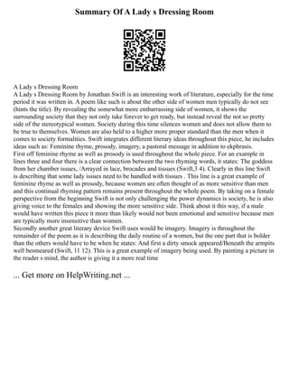 Summary Of A Lady s Dressing Room
A Lady s Dressing Room
A Lady s Dressing Room by Jonathan Swift is an interesting work of literature, especially for the time
period it was written in. A poem like such is about the other side of women men typically do not see
(hints the title). By revealing the somewhat more embarrassing side of women, it shows the
surrounding society that they not only take forever to get ready, but instead reveal the not so pretty
side of the stereotypical women. Society during this time silences women and does not allow them to
be true to themselves. Women are also held to a higher more proper standard than the men when it
comes to society formalities. Swift integrates different literary ideas throughout this piece, he includes
ideas such as: Feminine rhyme, prosody, imagery, a pastoral message in addition to ekphrasis.
First off feminine rhyme as well as prosody is used throughout the whole piece. For an example in
lines three and four there is a clear connection between the two rhyming words, it states: The goddess
from her chamber issues, /Arrayed in lace, brocades and tissues (Swift,3 4). Clearly in this line Swift
is describing that some lady issues need to be handled with tissues . This line is a great example of
feminine rhyme as well as prosody, because women are often thought of as more sensitive than men
and this continual rhyming pattern remains present throughout the whole poem. By taking on a female
perspective from the beginning Swift is not only challenging the power dynamics is society, he is also
giving voice to the females and showing the more sensitive side. Think about it this way, if a male
would have written this piece it more than likely would not been emotional and sensitive because men
are typically more insensitive than women.
Secondly another great literary device Swift uses would be imagery. Imagery is throughout the
remainder of the poem as it is describing the daily routine of a women, but the one part that is bolder
than the others would have to be when he states: And first a dirty smock appeared/Beneath the armpits
well besmeared (Swift, 11 12). This is a great example of imagery being used. By painting a picture in
the reader s mind, the author is giving it a more real time
... Get more on HelpWriting.net ...
 
