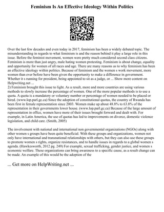 Feminism Is An Effective Ideology Within Politics
Over the last few decades and even today in 2017, feminism has been a widely debated topic. The
misunderstanding in regards to what feminism is and the reason behind it play a large role in this
issue. Before the feminist movement, women were pretty much considered second class citizens.
Feminism is more than just angry, male hating women protesting. Feminism is about change, equality
and opportunity for women of all races and age. There are many reasons as to why feminism has been
an effective ideology within politics. Because of feminism and the women s work movement, more
women than ever before have been given the opportunity to make a difference in government.
Whether it s running for president, being appointed to sit as a judge, or ... Show more content on
Helpwriting.net ...
2) Feminism brought this issue to light. As a result, more and more countries are using various
methods to slowly increase the percentage of women. One of the more popular methods is to use a
quota. A quota is a mandatory or voluntary number or percentage of women needed to be placed or
hired. (www.lop.parl.gc.ca) Since the adoption of constitutional quotas, the country of Rwanda has
been first in female representation since 2003. Women make up about 48.8% to 63.8% of the
representation in their governments lower house. (www.lop.parl.gc.ca) Because of the large amount of
representation in office, women have more of their issues brought forward and dealt with. For
example, in Latin America, the use of quotas has led to improvements on divorce, domestic violence
legislation, and child care. (Smith, 2005)
The involvement with national and international non governmental organizations (NGOs) along with
other women s groups have been quite beneficial. With these groups and organizations, women not
only have international and transnational relationships with others, but they can also use these groups
to promote women s rights, organize resistances, and to handle issues in regards to a global women s
agenda. (Hawkesworth, 2012 pg. 249) For example, sexual trafficking, gender justice, and women s
economic welfare. These organizations can bring awareness to a specific cause, as a result change can
be made. An example of this would be the adoption of the
... Get more on HelpWriting.net ...
 