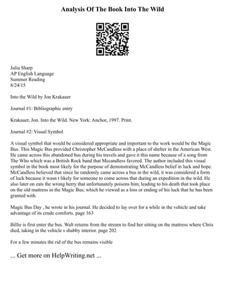 Analysis Of The Book Into The Wild
Julia Sharp
AP English Language
Summer Reading
8/24/15
Into the Wild by Jon Krakauer
Journal #1: Bibliographic entry
Krakauer, Jon. Into the Wild. New York: Anchor, 1997. Print.
Journal #2: Visual Symbol
A visual symbol that would be considered appropriate and important to the work would be the Magic
Bus. This Magic Bus provided Christopher McCandless with a place of shelter in the American West.
He came across this abandoned bus during his travels and gave it this name because of a song from
The Who which was a British Rock band that Mccandless favored. The author included this visual
symbol in the book most likely for the purpose of demonstrating McCandless belief in luck and hope.
McCandless believed that since he randomly came across a bus in the wild, it was considered a form
of luck because it wasn t likely for someone to come across that during an expedition in the wild. He
also later on eats the wrong berry that unfortunately poisons him, leading to his death that took place
on the old mattress in the Magic Bus; which he viewed as a loss or ending of his luck that he has been
granted with.
Magic Bus Day , he wrote in his journal. He decided to lay over for a while in the vehicle and take
advantage of its crude comforts. page 163
Billie is first enter the bus. Walt returns from the stream to find her sitting on the mattress where Chris
died, taking in the vehicle s shabby interior. page 202
For a few minutes the rid of the bus remains visible
... Get more on HelpWriting.net ...
 