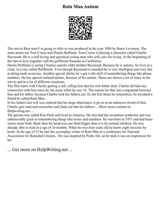 Rain Man Autism
The movie Rain man I´m going to refer to was produced in the year 1988 by Barry Levinson. The
main actors are Tom Cruise and Dustin Hoffman. Tom Cruise is playing a character called Charlie
Raymond. He is a self loving and egoistical young man who sells cars for living. At the beginning of
the movie lives together with his girlfriend Susanna in Carlifornia.
Dustin Hoffman is acting Charlies autistic older brother Raymond. Because he is autistic, he lives in a
clinic in a city called Wallbrook. Even though Raymond is retarded he is very intelligent and very fast
in doing math exercises. Another special ability he´s got is the skill of remembering things like phone
numbers. He has special isolated talents, because of his autism. These are shown a lot of times in the
movie and in a lot of different situations.
The film starts with Charlie getting a call, telling him that his rich father died. Charlie did had any
connection with him since he ran away when he was 16. The reason for that was a argument between
him and his father, because Charlie took his fathers car. To not feel alone he remembers, he invented a
friend he called Rain Man .
In his fathers last will was ordered that his large inheritance is given to an unknown friend of him.
Charlie gets mad and researches and finds out that his fathers ... Show more content on
Helpwriting.net ...
The person was called Kim Peek and lived in America. He also had the savantism syndrome and was
unbelievably great at remembering things like textes and numbers. He was born in 1951 and had brain
issues since birth. Back then his head was one third bigger than it is by normal children. He was
already able to read in a age of 16 months. When he was four years old he knew eight lexicons by
heart. At the age of 33 he met the screenplay writer of Rain Man at a conference for National
Association for Retarded Citizens . He was inspired by Peeks life, so he took it was an inspiration for
his
... Get more on HelpWriting.net ...
 