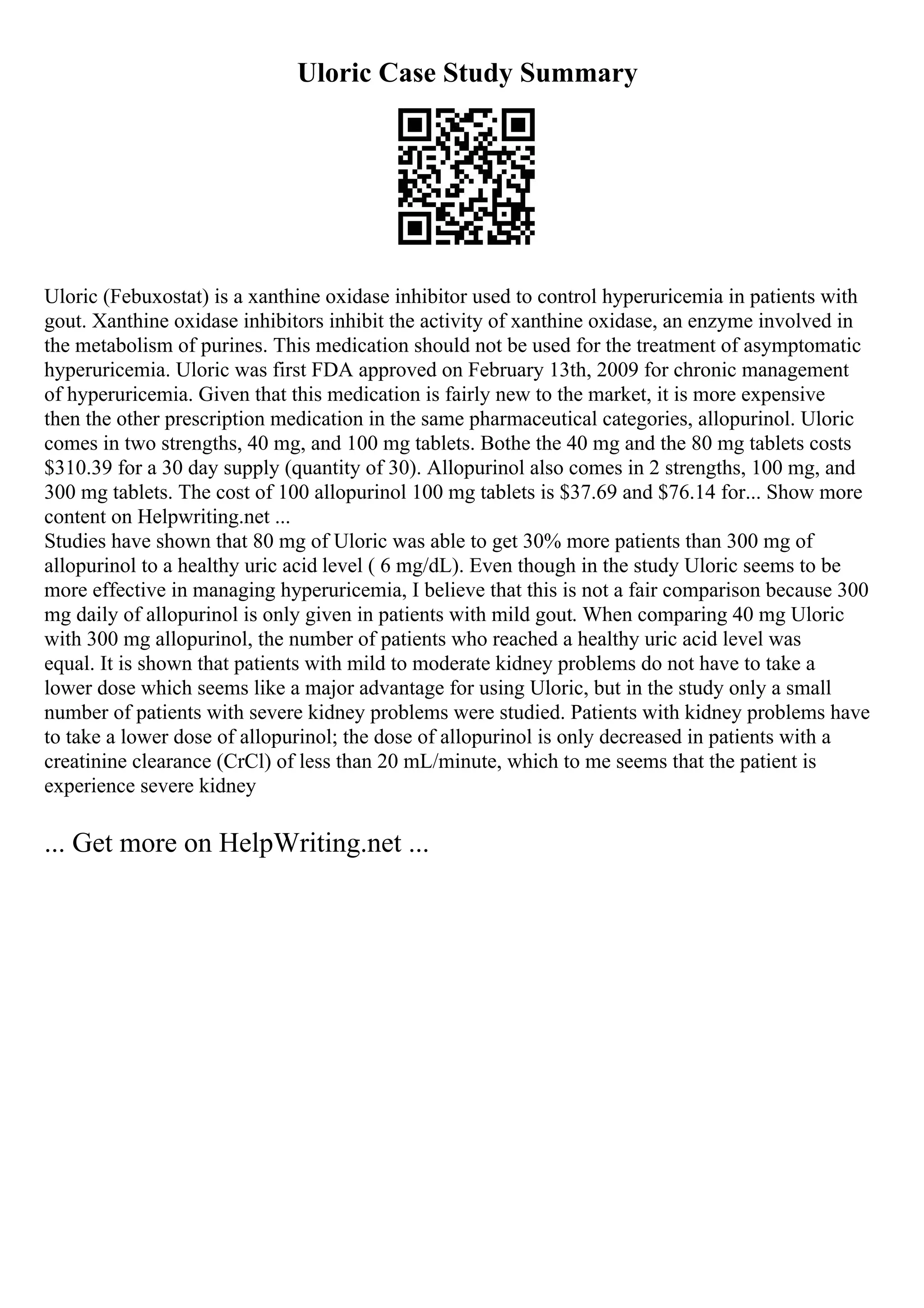 Uloric Case Study Summary
Uloric (Febuxostat) is a xanthine oxidase inhibitor used to control hyperuricemia in patients with
gout. Xanthine oxidase inhibitors inhibit the activity of xanthine oxidase, an enzyme involved in
the metabolism of purines. This medication should not be used for the treatment of asymptomatic
hyperuricemia. Uloric was first FDA approved on February 13th, 2009 for chronic management
of hyperuricemia. Given that this medication is fairly new to the market, it is more expensive
then the other prescription medication in the same pharmaceutical categories, allopurinol. Uloric
comes in two strengths, 40 mg, and 100 mg tablets. Bothe the 40 mg and the 80 mg tablets costs
$310.39 for a 30 day supply (quantity of 30). Allopurinol also comes in 2 strengths, 100 mg, and
300 mg tablets. The cost of 100 allopurinol 100 mg tablets is $37.69 and $76.14 for... Show more
content on Helpwriting.net ...
Studies have shown that 80 mg of Uloric was able to get 30% more patients than 300 mg of
allopurinol to a healthy uric acid level ( 6 mg/dL). Even though in the study Uloric seems to be
more effective in managing hyperuricemia, I believe that this is not a fair comparison because 300
mg daily of allopurinol is only given in patients with mild gout. When comparing 40 mg Uloric
with 300 mg allopurinol, the number of patients who reached a healthy uric acid level was
equal. It is shown that patients with mild to moderate kidney problems do not have to take a
lower dose which seems like a major advantage for using Uloric, but in the study only a small
number of patients with severe kidney problems were studied. Patients with kidney problems have
to take a lower dose of allopurinol; the dose of allopurinol is only decreased in patients with a
creatinine clearance (CrCl) of less than 20 mL/minute, which to me seems that the patient is
experience severe kidney
... Get more on HelpWriting.net ...
 