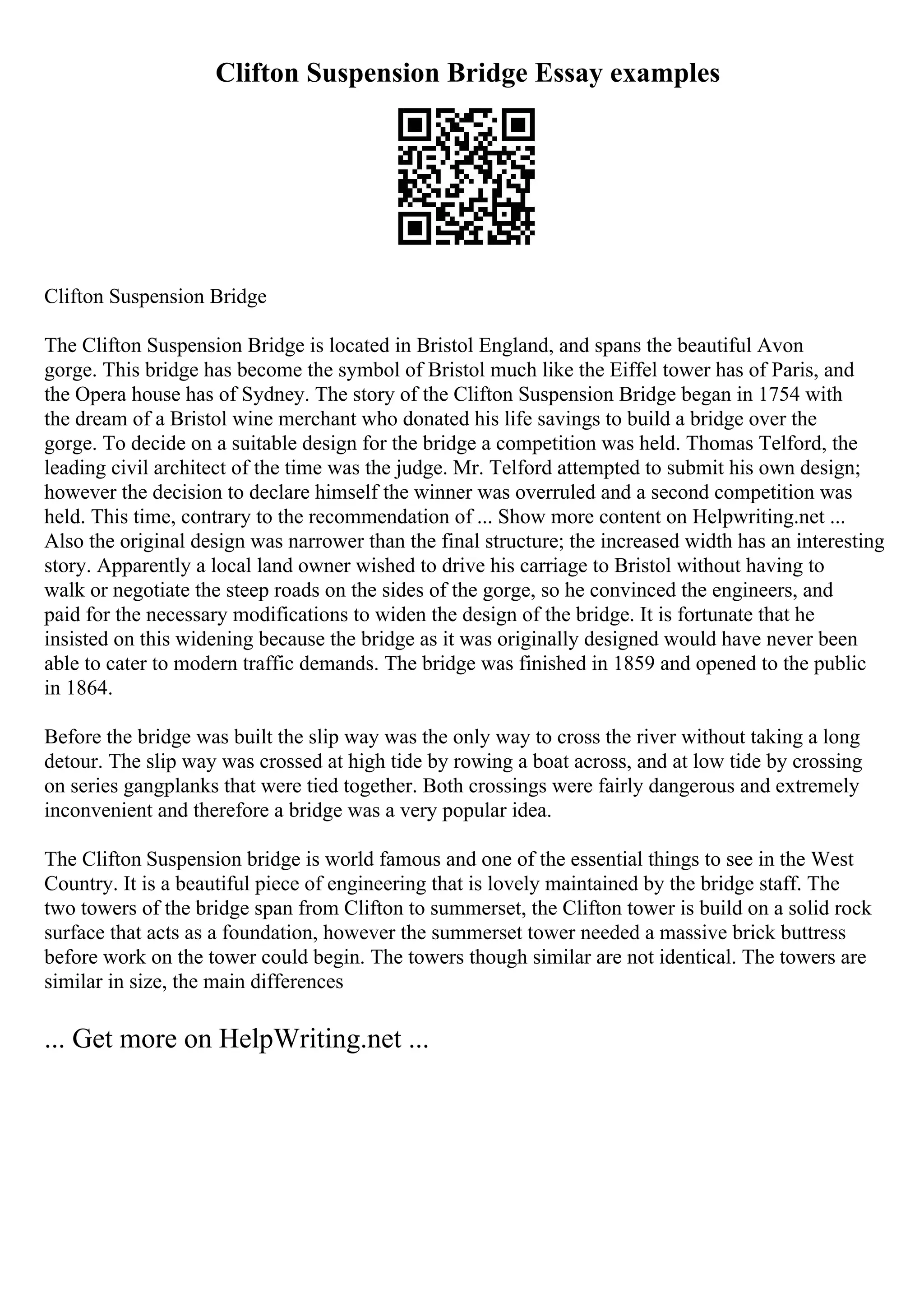 Clifton Suspension Bridge Essay examples
Clifton Suspension Bridge
The Clifton Suspension Bridge is located in Bristol England, and spans the beautiful Avon
gorge. This bridge has become the symbol of Bristol much like the Eiffel tower has of Paris, and
the Opera house has of Sydney. The story of the Clifton Suspension Bridge began in 1754 with
the dream of a Bristol wine merchant who donated his life savings to build a bridge over the
gorge. To decide on a suitable design for the bridge a competition was held. Thomas Telford, the
leading civil architect of the time was the judge. Mr. Telford attempted to submit his own design;
however the decision to declare himself the winner was overruled and a second competition was
held. This time, contrary to the recommendation of ... Show more content on Helpwriting.net ...
Also the original design was narrower than the final structure; the increased width has an interesting
story. Apparently a local land owner wished to drive his carriage to Bristol without having to
walk or negotiate the steep roads on the sides of the gorge, so he convinced the engineers, and
paid for the necessary modifications to widen the design of the bridge. It is fortunate that he
insisted on this widening because the bridge as it was originally designed would have never been
able to cater to modern traffic demands. The bridge was finished in 1859 and opened to the public
in 1864.
Before the bridge was built the slip way was the only way to cross the river without taking a long
detour. The slip way was crossed at high tide by rowing a boat across, and at low tide by crossing
on series gangplanks that were tied together. Both crossings were fairly dangerous and extremely
inconvenient and therefore a bridge was a very popular idea.
The Clifton Suspension bridge is world famous and one of the essential things to see in the West
Country. It is a beautiful piece of engineering that is lovely maintained by the bridge staff. The
two towers of the bridge span from Clifton to summerset, the Clifton tower is build on a solid rock
surface that acts as a foundation, however the summerset tower needed a massive brick buttress
before work on the tower could begin. The towers though similar are not identical. The towers are
similar in size, the main differences
... Get more on HelpWriting.net ...
 