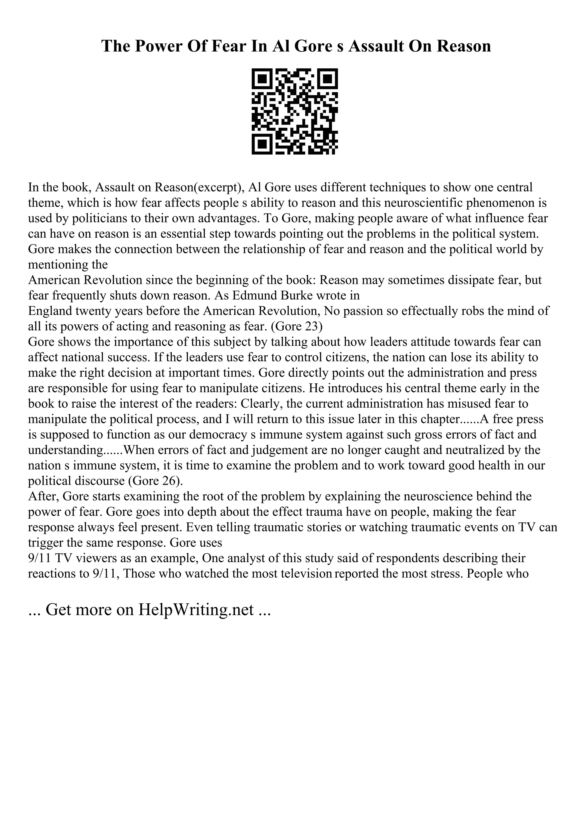 The Power Of Fear In Al Gore s Assault On Reason
In the book, Assault on Reason(excerpt), Al Gore uses different techniques to show one central
theme, which is how fear affects people s ability to reason and this neuroscientific phenomenon is
used by politicians to their own advantages. To Gore, making people aware of what influence fear
can have on reason is an essential step towards pointing out the problems in the political system.
Gore makes the connection between the relationship of fear and reason and the political world by
mentioning the
American Revolution since the beginning of the book: Reason may sometimes dissipate fear, but
fear frequently shuts down reason. As Edmund Burke wrote in
England twenty years before the American Revolution, No passion so effectually robs the mind of
all its powers of acting and reasoning as fear. (Gore 23)
Gore shows the importance of this subject by talking about how leaders attitude towards fear can
affect national success. If the leaders use fear to control citizens, the nation can lose its ability to
make the right decision at important times. Gore directly points out the administration and press
are responsible for using fear to manipulate citizens. He introduces his central theme early in the
book to raise the interest of the readers: Clearly, the current administration has misused fear to
manipulate the political process, and I will return to this issue later in this chapter......A free press
is supposed to function as our democracy s immune system against such gross errors of fact and
understanding......When errors of fact and judgement are no longer caught and neutralized by the
nation s immune system, it is time to examine the problem and to work toward good health in our
political discourse (Gore 26).
After, Gore starts examining the root of the problem by explaining the neuroscience behind the
power of fear. Gore goes into depth about the effect trauma have on people, making the fear
response always feel present. Even telling traumatic stories or watching traumatic events on TV can
trigger the same response. Gore uses
9/11 TV viewers as an example, One analyst of this study said of respondents describing their
reactions to 9/11, Those who watched the most television reported the most stress. People who
... Get more on HelpWriting.net ...
 
