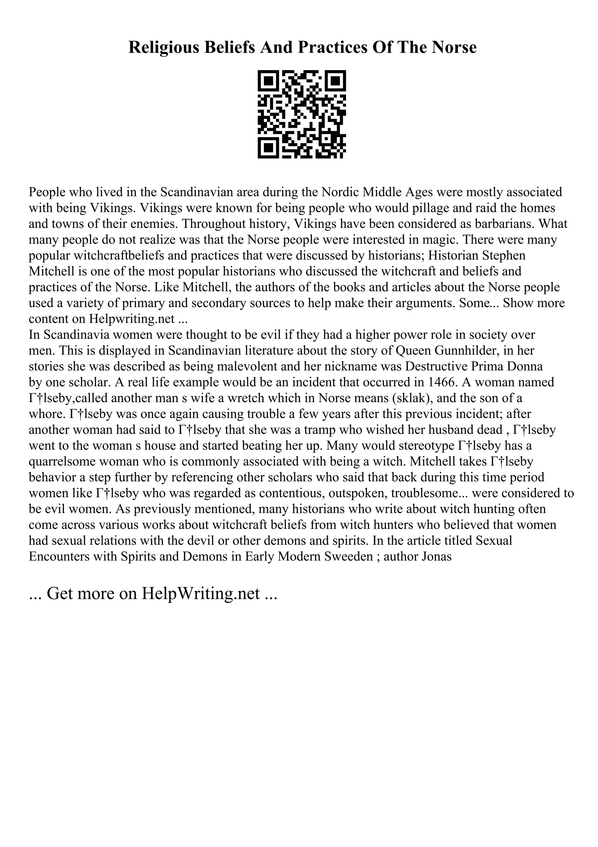 Religious Beliefs And Practices Of The Norse
People who lived in the Scandinavian area during the Nordic Middle Ages were mostly associated
with being Vikings. Vikings were known for being people who would pillage and raid the homes
and towns of their enemies. Throughout history, Vikings have been considered as barbarians. What
many people do not realize was that the Norse people were interested in magic. There were many
popular witchcraftbeliefs and practices that were discussed by historians; Historian Stephen
Mitchell is one of the most popular historians who discussed the witchcraft and beliefs and
practices of the Norse. Like Mitchell, the authors of the books and articles about the Norse people
used a variety of primary and secondary sources to help make their arguments. Some... Show more
content on Helpwriting.net ...
In Scandinavia women were thought to be evil if they had a higher power role in society over
men. This is displayed in Scandinavian literature about the story of Queen Gunnhilder, in her
stories she was described as being malevolent and her nickname was Destructive Prima Donna
by one scholar. A real life example would be an incident that occurred in 1466. A woman named
Г†lseby,called another man s wife a wretch which in Norse means (sklak), and the son of a
whore. Г†lseby was once again causing trouble a few years after this previous incident; after
another woman had said to Г†lseby that she was a tramp who wished her husband dead , Г†lseby
went to the woman s house and started beating her up. Many would stereotype Г†lseby has a
quarrelsome woman who is commonly associated with being a witch. Mitchell takes Г†lseby
behavior a step further by referencing other scholars who said that back during this time period
women like Г†lseby who was regarded as contentious, outspoken, troublesome... were considered to
be evil women. As previously mentioned, many historians who write about witch hunting often
come across various works about witchcraft beliefs from witch hunters who believed that women
had sexual relations with the devil or other demons and spirits. In the article titled Sexual
Encounters with Spirits and Demons in Early Modern Sweeden ; author Jonas
... Get more on HelpWriting.net ...
 