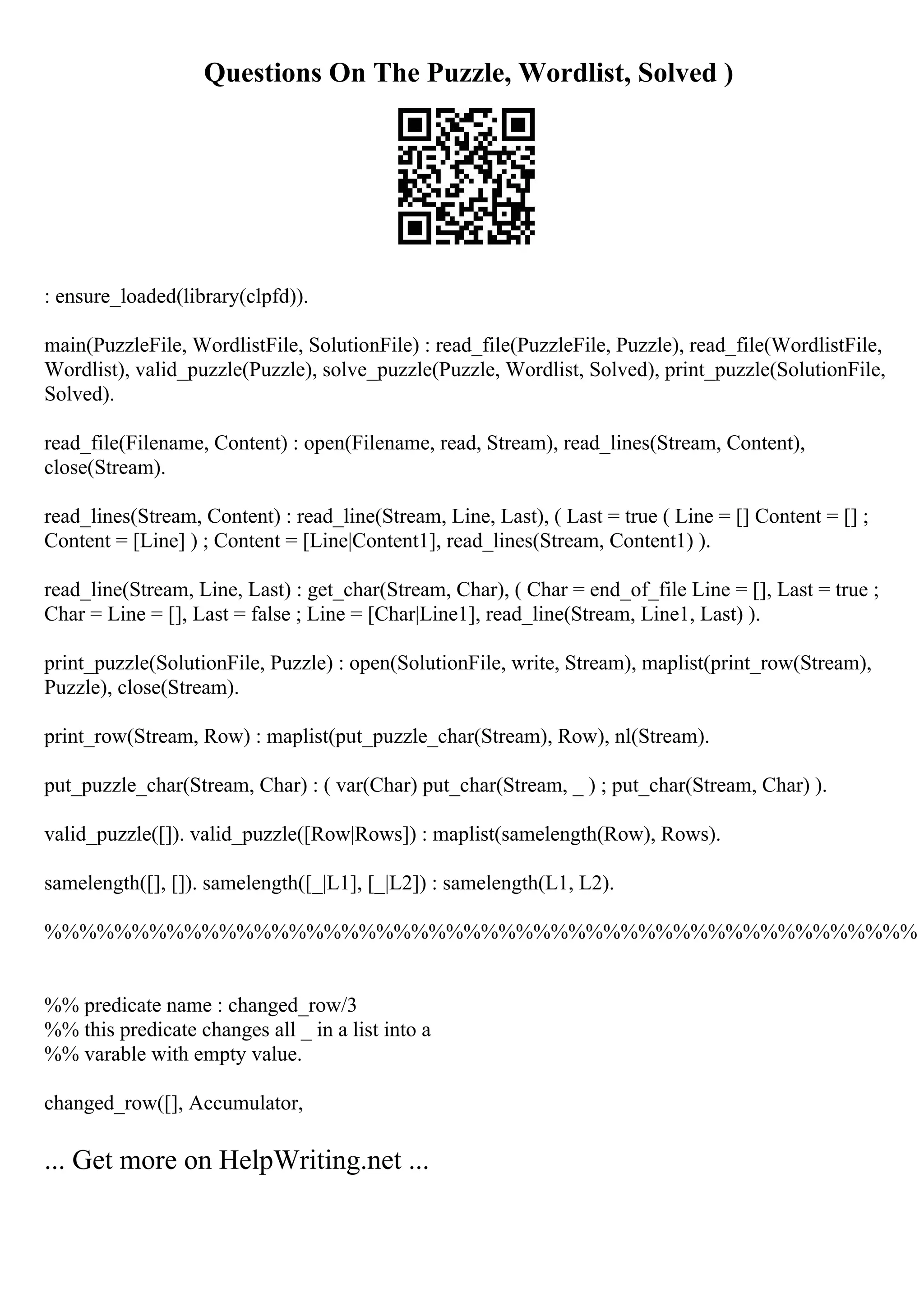 Questions On The Puzzle, Wordlist, Solved )
: ensure_loaded(library(clpfd)).
main(PuzzleFile, WordlistFile, SolutionFile) : read_file(PuzzleFile, Puzzle), read_file(WordlistFile,
Wordlist), valid_puzzle(Puzzle), solve_puzzle(Puzzle, Wordlist, Solved), print_puzzle(SolutionFile,
Solved).
read_file(Filename, Content) : open(Filename, read, Stream), read_lines(Stream, Content),
close(Stream).
read_lines(Stream, Content) : read_line(Stream, Line, Last), ( Last = true ( Line = [] Content = [] ;
Content = [Line] ) ; Content = [Line|Content1], read_lines(Stream, Content1) ).
read_line(Stream, Line, Last) : get_char(Stream, Char), ( Char = end_of_file Line = [], Last = true ;
Char = Line = [], Last = false ; Line = [Char|Line1], read_line(Stream, Line1, Last) ).
print_puzzle(SolutionFile, Puzzle) : open(SolutionFile, write, Stream), maplist(print_row(Stream),
Puzzle), close(Stream).
print_row(Stream, Row) : maplist(put_puzzle_char(Stream), Row), nl(Stream).
put_puzzle_char(Stream, Char) : ( var(Char) put_char(Stream, _ ) ; put_char(Stream, Char) ).
valid_puzzle([]). valid_puzzle([Row|Rows]) : maplist(samelength(Row), Rows).
samelength([], []). samelength([_|L1], [_|L2]) : samelength(L1, L2).
%%%%%%%%%%%%%%%%%%%%%%%%%%%%%%%%%%%%%%%%%%%%%%%%%%
%% predicate name : changed_row/3
%% this predicate changes all _ in a list into a
%% varable with empty value.
changed_row([], Accumulator,
... Get more on HelpWriting.net ...
 
