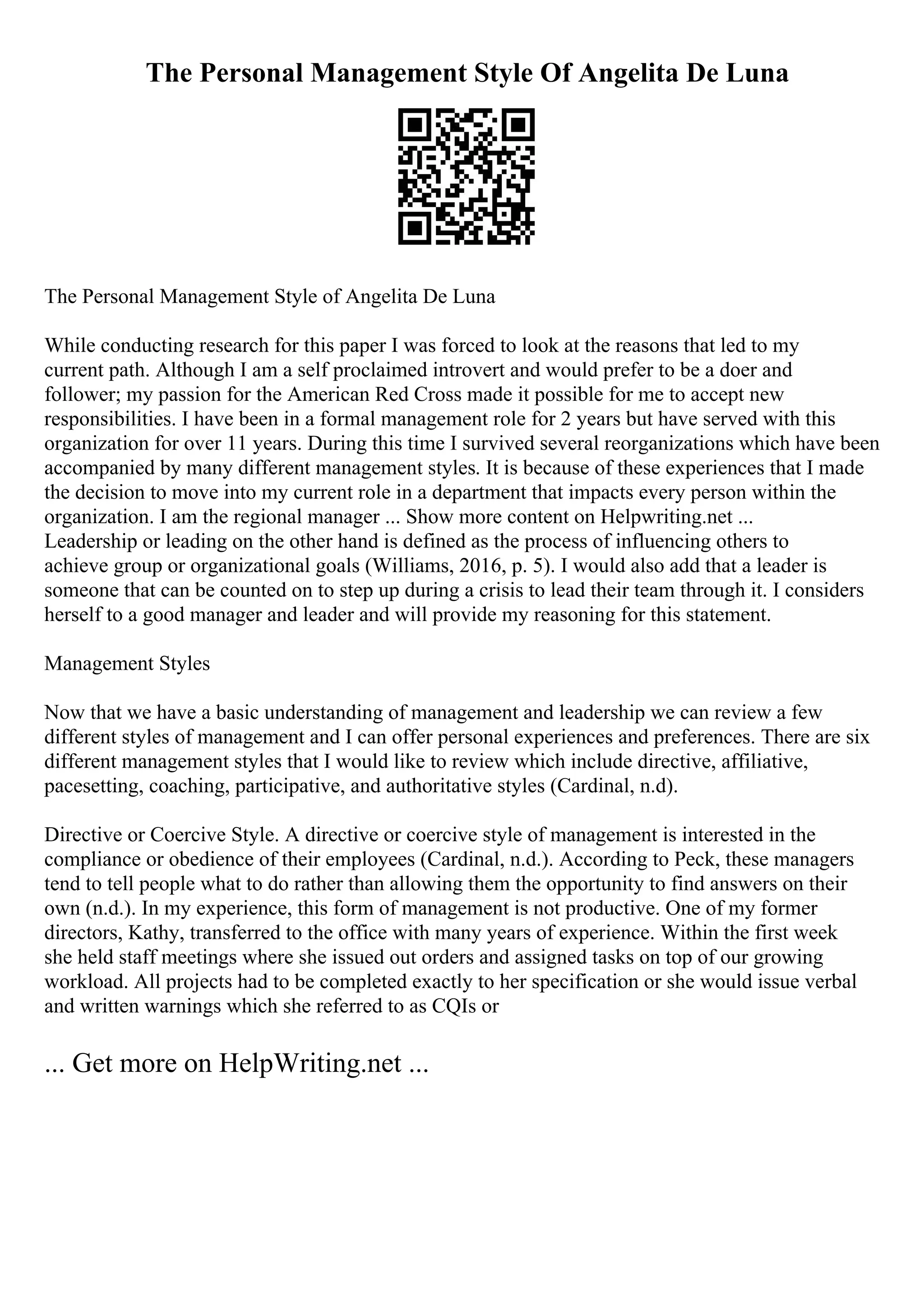 The Personal Management Style Of Angelita De Luna
The Personal Management Style of Angelita De Luna
While conducting research for this paper I was forced to look at the reasons that led to my
current path. Although I am a self proclaimed introvert and would prefer to be a doer and
follower; my passion for the American Red Cross made it possible for me to accept new
responsibilities. I have been in a formal management role for 2 years but have served with this
organization for over 11 years. During this time I survived several reorganizations which have been
accompanied by many different management styles. It is because of these experiences that I made
the decision to move into my current role in a department that impacts every person within the
organization. I am the regional manager ... Show more content on Helpwriting.net ...
Leadership or leading on the other hand is defined as the process of influencing others to
achieve group or organizational goals (Williams, 2016, p. 5). I would also add that a leader is
someone that can be counted on to step up during a crisis to lead their team through it. I considers
herself to a good manager and leader and will provide my reasoning for this statement.
Management Styles
Now that we have a basic understanding of management and leadership we can review a few
different styles of management and I can offer personal experiences and preferences. There are six
different management styles that I would like to review which include directive, affiliative,
pacesetting, coaching, participative, and authoritative styles (Cardinal, n.d).
Directive or Coercive Style. A directive or coercive style of management is interested in the
compliance or obedience of their employees (Cardinal, n.d.). According to Peck, these managers
tend to tell people what to do rather than allowing them the opportunity to find answers on their
own (n.d.). In my experience, this form of management is not productive. One of my former
directors, Kathy, transferred to the office with many years of experience. Within the first week
she held staff meetings where she issued out orders and assigned tasks on top of our growing
workload. All projects had to be completed exactly to her specification or she would issue verbal
and written warnings which she referred to as CQIs or
... Get more on HelpWriting.net ...
 