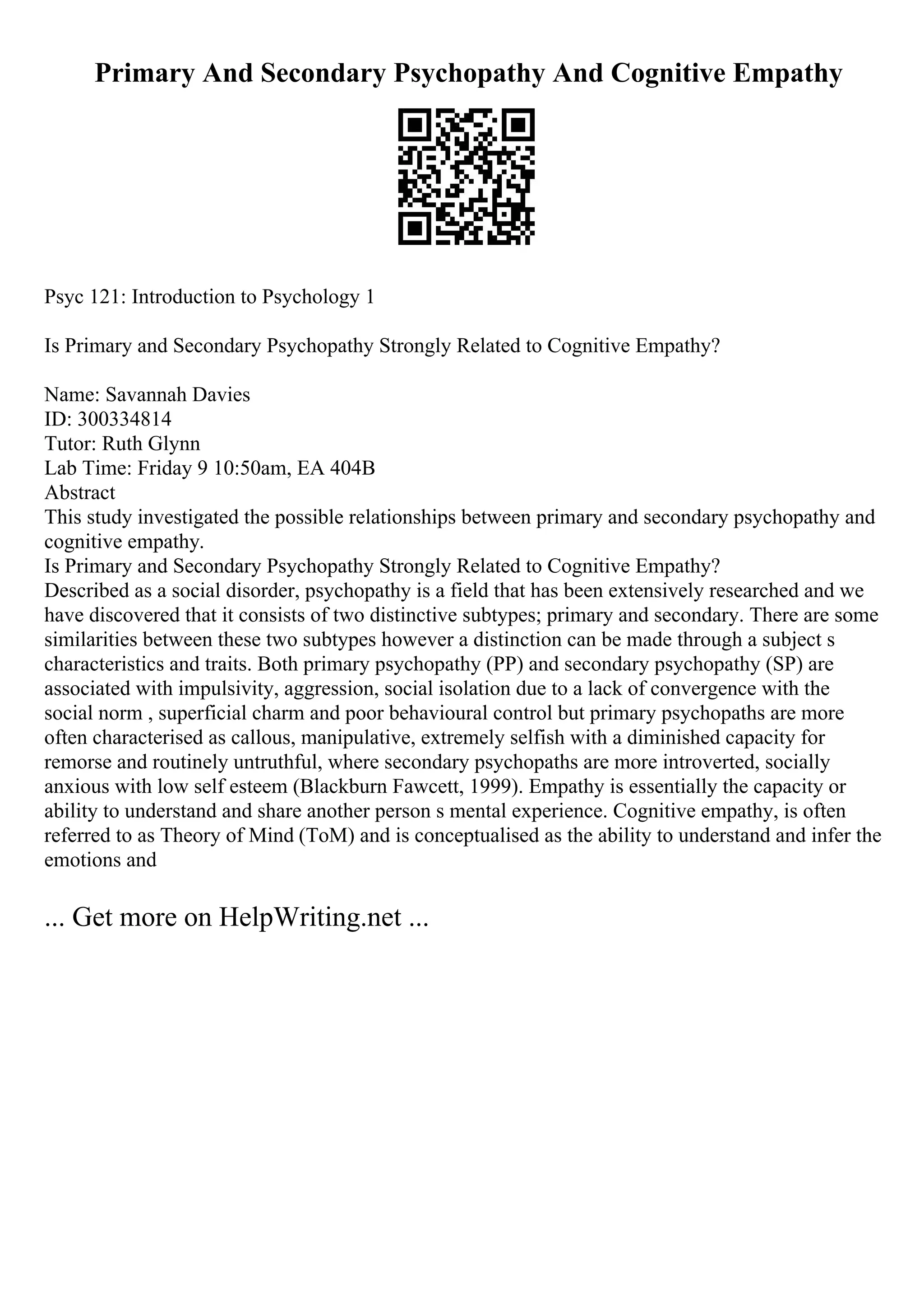 Primary And Secondary Psychopathy And Cognitive Empathy
Psyc 121: Introduction to Psychology 1
Is Primary and Secondary Psychopathy Strongly Related to Cognitive Empathy?
Name: Savannah Davies
ID: 300334814
Tutor: Ruth Glynn
Lab Time: Friday 9 10:50am, EA 404B
Abstract
This study investigated the possible relationships between primary and secondary psychopathy and
cognitive empathy.
Is Primary and Secondary Psychopathy Strongly Related to Cognitive Empathy?
Described as a social disorder, psychopathy is a field that has been extensively researched and we
have discovered that it consists of two distinctive subtypes; primary and secondary. There are some
similarities between these two subtypes however a distinction can be made through a subject s
characteristics and traits. Both primary psychopathy (PP) and secondary psychopathy (SP) are
associated with impulsivity, aggression, social isolation due to a lack of convergence with the
social norm , superficial charm and poor behavioural control but primary psychopaths are more
often characterised as callous, manipulative, extremely selfish with a diminished capacity for
remorse and routinely untruthful, where secondary psychopaths are more introverted, socially
anxious with low self esteem (Blackburn Fawcett, 1999). Empathy is essentially the capacity or
ability to understand and share another person s mental experience. Cognitive empathy, is often
referred to as Theory of Mind (ToM) and is conceptualised as the ability to understand and infer the
emotions and
... Get more on HelpWriting.net ...
 